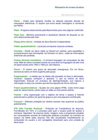 Dicionário de termos técnicos
Informática para Concursos
Flame - Usado para designar insultos ou ataques pessoais através de
mensagens eletrônicas. O usuário que envia essas mensagens é conhecido
por flamer.
Flash - Programa desenvolvido pela Macromedia para criar páginas multimídia.
Flash bios - Memória permanente e atualizável (através de disquete ou cdrom) desenvolvida pela Intel.
Floppy drive (drive) - Unidade de disco flexível e independente.
Folder (pasta/diretório) - Local para armazenar arquivos similares.
Formatar - Dividir um disco rígido ou flexível em setores, para possibilitar o
armazenamento das informações. Ao formatar um disco , todas as informações
anteriores são perdidas.
Fortran (fórmula translation) - A primeira linguagem de computador de alto
nível. Mãe de vários conceitos-chaves de uma série de linguagens de alto nível
foi desenvolvida entre 1954 e 1958 por John Backus.
Fórum - O mesmo que grupo de discussão (newsgroup). Em um fórum,
escreve-se sobre um tema sugerido pelo grupo.
Fragmentação - a medida que os dados são gravados no disco e eliminados,
"buracos", espaços começam a aparecer, o que se chama de disco
fragmentado. Execute um processo de desfragmentação, que regrava a
informação no disco de maneira que ela fica disposta de forma contínua.
Frame (quadro/moldura) - Quadro de uma página HTML. Cada home page
pode ter vários frames, sendo cada um deles um documento distinto.
Freenet - Uma organização com o objetivo de tornar o acesso à Internet
possível para o público em geral de graça ou por uma pequena contribuição.
Freeware - Software protegido por direitos autorais mas acessível ao público
gratuitamente.
FTP (File Transfer Protocol) - Protocolo de Transferência de Arquivos.
Formalizado em 1973, é o processo pelo qual o usuário pode ter acesso a
inúmeros “depósitos” de arquivos (texto, imagens, sons e programas) situados
em computadores remotos de instituições públicas e privadas. Ao contrário do
acesso via telnet estes arquivos não são visualizados imediatamente no
computador do usuário e sim carregados (download) para uma unidade de
disco local.

20

 