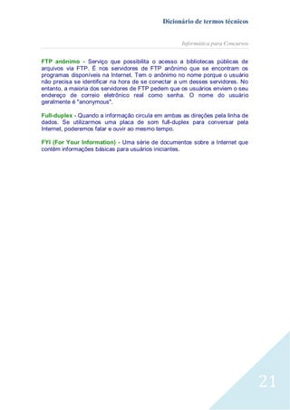 Dicionário de termos técnicos
Informática para Concursos
FTP anônimo - Serviço que possibilita o acesso a bibliotecas públicas de
arquivos via FTP. É nos servidores de FTP anônimo que se encontram os
programas disponíveis na Internet. Tem o anônimo no nome porque o usuário
não precisa se identificar na hora de se conectar a um desses servidores. No
entanto, a maioria dos servidores de FTP pedem que os usuários enviem o seu
endereço de correio eletrônico real como senha. O nome do usuário
geralmente é "anonymous".
Full-duplex - Quando a informação circula em ambas as direções pela linha de
dados. Se utilizarmos uma placa de som full-duplex para conversar pela
Internet, poderemos falar e ouvir ao mesmo tempo.
FYI (For Your Information) - Uma série de documentos sobre a Internet que
contêm informações básicas para usuários iniciantes.

21

 