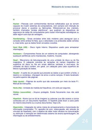 Dicionário de termos técnicos
Informática para Concursos
H
Hacker - Pessoas com conhecimentos técnicos sofisticados que as tornam
capazes de invadir sistemas de computadores, nem sempre com intenção de
provocar danos a usuários ou fabricantes. Diferenciam-se dos crackers,
também chamados “piratas eletrônicos”, que quebram os dispositivos de
segurança de redes de computadores para roubar informações estratégicas ou
obter algum outro tipo de vantagem.
Handshaking - Sinais enviados entre dois modems para assegurar que a
conexão entre ambos foi feita, que a velocidade e os protocolos estão corretos
e, mais tarde, que os dados foram enviados e aceitos.
Hard Disk (HD) - Disco rígido interno. Dispositivo usado para armazenar
informações.
Hardware - Componentes físicos de um sistema de computador, abrangendo
quaisquer periféricos como impressoras, modems, mouses.
Head - Mecanismo de leitura/gravação de uma unidade de disco ou de
magnética. O cabeçote converte as variações do campo magnético
superfície do disco ou fita em sinais elétricos variáveis e vice-versa.
unidades de disco contém, em geral, um cabeçote para cada superfície
leitura e gravação de dados.

fita
da
As
de

Header - A parte de um pacote que precede os dados e que contém a fonte, o
destino e o endereço, checagem de erros e outros campos. O texto localizado
na parte superior das páginas.
Help (ajuda) - Páginas de auxílio que são acessadas por meio da tecla F1.
Manual de instruções.
Hertz (Hz) - Unidade de medida de frequência. Um ciclo por segundo.
Hidden (escondido) - Arquivo protegido. Existe fisicamente mas não está
visível.
Hiperlink - Nome que se dá às imagens ou palavras que dão acesso a outros
conteúdos em um documento hipertexto. O hiperlink pode levar a outra parte
do mesmo documento ou a outros documentos. Veja Link.
Hipermídia - Integração de vários meios de armazenamento e transmissão de
informação (computador, TV, aparelho de som, videocassete, etc) através de
vínculos de hipertexto, com o objetivo de obter maior eficácia na comunicação
ou estimular a interação em determinado sistema de ensino-aprendizagem, de
informação ou de entretenimento.

24

 