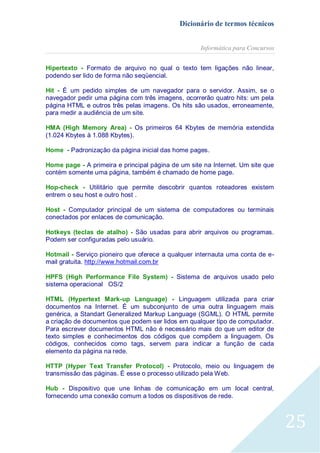 Dicionário de termos técnicos
Informática para Concursos
Hipertexto - Formato de arquivo no qual o texto tem ligações não linear,
podendo ser lido de forma não seqüencial.
Hit - É um pedido simples de um navegador para o servidor. Assim, se o
navegador pedir uma página com três imagens, ocorrerão quatro hits: um pela
página HTML e outros três pelas imagens. Os hits são usados, erroneamente,
para medir a audiência de um site.
HMA (High Memory Area) - Os primeiros 64 Kbytes de memória extendida
(1.024 Kbytes à 1.088 Kbytes).
Home - Padronização da página inicial das home pages.
Home page - A primeira e principal página de um site na Internet. Um site que
contém somente uma página, também é chamado de home page.
Hop-check - Utilitário que permite descobrir quantos roteadores existem
entrem o seu host e outro host .
Host - Computador principal de um sistema de computadores ou terminais
conectados por enlaces de comunicação.
Hotkeys (teclas de atalho) - São usadas para abrir arquivos ou programas.
Podem ser configuradas pelo usuário.
Hotmail - Serviço pioneiro que oferece a qualquer internauta uma conta de email gratuita. http://www.hotmail.com.br
HPFS (High Performance File System) - Sistema de arquivos usado pelo
sistema operacional OS/2
HTML (Hypertext Mark-up Language) - Linguagem utilizada para criar
documentos na Internet. É um subconjunto de uma outra linguagem mais
genérica, a Standart Generalized Markup Language (SGML). O HTML permite
a criação de documentos que podem ser lidos em qualquer tipo de computador.
Para escrever documentos HTML não é necessário mais do que um editor de
texto simples e conhecimentos dos códigos que compõem a linguagem. Os
códigos, conhecidos como tags, servem para indicar a função de cada
elemento da página na rede.
HTTP (Hyper Text Transfer Protocol) - Protocolo, meio ou linguagem de
transmissão das páginas. É esse o processo utilizado pela Web.
Hub - Dispositivo que une linhas de comunicação em um local central,
fornecendo uma conexão comum a todos os dispositivos de rede.

25

 