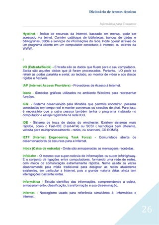 Dicionário de termos técnicos
Informática para Concursos
Hytelnet - Índice de recursos da Internet, baseado em menus, pode ser
acessado via telnet. Contém catálogos de bibliotecas, bancos de dados e
bibliografias, BBSs e serviços de informações da rede. Pode operar através de
um programa cliente em um computador conectado à Internet, ou através da
WWW.
I
I/O (Entrada/Saída) - Entrada são os dados que fluem para o seu computador.
Saída são aqueles dados que já foram processados. Portanto, I/O pode se
referir às portas paralela e serial, ao teclado, ao monitor de vídeo e aos discos
rígidos e flexíveis.
IAP (Internet Access Providers) - Provedores de Acesso à Internet.
Ícone - Símbolos gráficos utilizados no ambiente Windows para representar
funções.
ICQ - Sistema desenvolvido pela Mirabilis que perrmite encontrar pessoas
conectadas em tempo real e manter conversas ou sessões de chat. Para isso,
é necessário que a outra pessoa também tenha o programa instalado no
computador e esteja registrada na rede ICQ.
IDE - Sistema de troca de dados do winchester. Existem sistemas mais
rápidos, como o Fast-IDE (Fast-ATA) ou SCSI ( tecnologia bem diferente,
voltada para multiprocessamento - redes, ou scanners, CD ROMS).
IETF (Internet Engeneering Task Force)
desenvolvedores de recursos para a Internet.

-

Comunidade aberta de

Inbox (Caixa de entrada) - Onde são armazenadas as mensagens recebidas.
Infobahn - O mesmo que super-rodovia de informações ou super infohighway.
É o conjunto de ligações entre computadores, formando uma rede de redes,
com meios de comunicação extremamente rápidos. Nome usado as vezes
abusivamente pela mídia tradicional para designar as redes atualmente
existentes, em particular a Internet, pois a grande maioria delas ainda tem
interligações bastante lentas.
Informática - Estudo científico das informações, compreendendo a coleta,
armazenamento, classificação, transformação e sua disseminação.
Infornet - Neologismo usado para referência simultânea à Informática e
Internet .

26

 
