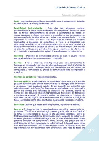 Dicionário de termos técnicos
Informática para Concursos
Input - Informações submetidas ao computador para processamento, digitadas
no teclado, lidas de um arquivo em disco etc.
Input/Output (entrada/saída) - Duas das três atividades (entrada,
processamento e saída) que caracterizam um computador. Entrada e Saída
são as tarefas complementares de leitura e transferência de dados ao
microprocessador e, depois que forem processados, à sua comunicação ao
usuário através de um dispositivo como vídeo, uma unidade de disco ou uma
impressora. O teclado e o mouse são dispositivos de entrada que colocam
informações à disposição do computador; o vídeo e a impressora são
dispositivos de saída com os quais o computador coloca os seus resultados à
disposição do usuário. A unidade de disco é, ao mesmo tempo, uma unidade
de entrada e saída, porque permite a leitura para fornecimento de informações
ao computador e a gravação para registro dos resultados de processamento.
Interativo - Processo de comunicação através do qual o usuário recebe
resposta imediata a um comando dado ao computador.
Interface - 1-Placa, conector ou outro dispositivo que conecta componentes de
hardware ao computador, para que as informações possam ser transferidas de
um local para outro. 2-Conexão entre dois dispositivos em um sistema de
computação. 3-Forma (texto ou gráfico) de comunicação entre o computador e
o usuário.
Interface de caracteres - Veja interface gráfica.
Interface gráfica - Aparência típica de um sistema operacional que é adotada
po outros softwares para facilitar a comunicação e a interação entre o hardware
e o usuário. Essa aparência resulta de um conjunto de instruções que
determinam como as informações devem ser apresentadas e como os usuários
podem dar entrada nos comandos de operação (por exemplo, através de
ícones, que são pequenas imagens representativas da ação que se deseja que
o computador execute). A interface gráfica se diferencia da interface de
caracteres por não exigir a digitação de comandos e por permitir a exibição de
textos formatados (como letras acentuadas e parágrafos variados) e imagens.
Internauta - Alguém que passa muito tempo online, explorando a Internet.
Internet - Conjunto mundial de redes interligadas que utiliza, basicamente, os
protocolos TCP/IP para a comunicação. Nessa grande rede há uma "central"
de linhas de comunicação de dados de alta velocidade (backbone) entre os
NÓS principais (computadores denominados host), composto de milhares de
sistemas que roteam dados e mensagens. Um ou mais NÓS da Internet podem
parar de funcionar sem compromete-la como um todo, isso porque ela não é
controlada por nenhum computador ou rede individual. A Internet surgiu como
uma rede descentralizada, denominada Arpanet, criada na década de 60, nas
dependências das forças armadas norte-americanas. Essa rede de dados era

27

 