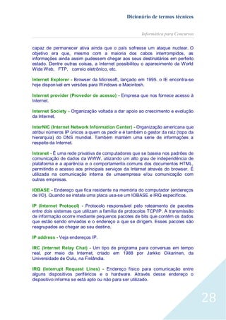 Dicionário de termos técnicos
Informática para Concursos
capaz de permanecer ativa ainda que o país sofresse um ataque nuclear. O
objetivo era que, mesmo com a maioria dos cabos interrompidos, as
informações ainda assim pudessem chegar aos seus destinatários em perfeito
estado. Dentre outras coisas, a Internet possibilitou o aparecimento da World
Wide Web, FTP, correio eletrônico, etc.
Internet Explorer - Browser da Microsoft, lançado em 1995. o IE encontra-se
hoje disponível em versões para Windows e Macintosh.
Internet provider (Provedor de acesso) - Empresa que nos fornece acesso à
Internet.
Internet Society - Organização voltada a dar apoio ao crescimento e evolução
da Internet.
InterNIC (Internet Network Information Center) - Organização americana que
atribui números IP únicos a quem os pedir e é também o gestor da raiz (topo da
hierarquia) do DNS mundial. Também mantém uma série de informações a
respeito da Internet.
Intranet - É uma rede privativa de computadores que se baseia nos padrões de
comunicação de dados da WWW, utiizando um alto grau de independência de
plataforma e a aparência e o comportamento comuns dos documentos HTML,
permitindo o acesso aos principais serviços da Internet através do browser. É
utilizada na comunicação interna de umaempresa e/ou comunicação com
outras empresas.
IOBASE - Endereço que fica residente na memória do computador (endereços
de I/O). Quando se instala uma placa usa-se um IOBASE e IRQ específicos.
IP (Internet Protocol) - Protocolo responsável pelo roteamento de pacotes
entre dois sistemas que utilizam a família de protocolos TCP/IP. A transmissão
de informação ocorre mediante pequenos pacotes de bits que contêm os dados
que estão sendo enviados e o endereço a que se dirigem. Esses pacotes são
reagrupados ao chegar ao seu destino.
IP address - Veja endereços IP.
IRC (Internet Relay Chat) - Um tipo de programa para conversas em tempo
real, por meio da Internet, criado em 1988 por Jarkko Oikarinen, da
Universidade de Oulu, na Finlândia.
IRQ (Interrupt Request Lines) - Endereço físico para comunicação entre
alguns dispositivos periféricos e o hardware. Através desse endereço o
dispositivo informa se está apto ou não para ser utilizado.

28

 
