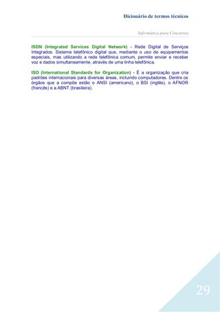 Dicionário de termos técnicos
Informática para Concursos
ISDN (Integrated Services Digital Network) - Rede Digital de Serviços
Integrados. Sistema telefônico digital que, mediante o uso de equipamentos
especiais, mas utilizando a rede telefônica comum, permite enviar e receber
voz e dados simultaneamente, através de uma linha telefônica.
ISO (International Standards for Organization) - É a organização que cria
padrões internacionais para diversas áreas, incluindo computadores. Dentre os
órgãos que a compõe estão o ANSI (americano), o BSI (inglês), o AFNOR
(francês) e a ABNT (brasileira).

29

 