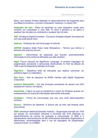 Dicionário de termos técnicos
Informática para Concursos
Byron, que assistiu Charles Babbage no desenvolvimento de programas para
sua Máquina Analítica, o primeiro computador mecânico, no século XIX.
Adaptador de rede - Placa de expansão ou outro dispositivo usado para
conectar um computador a uma rede. O nome é genérico e se aplica a
qualquer tipo de placa se conectando a qualquer tipo de rede.
ADC -(Analog to Digital Converter) - Conversor Analógico-Digital. Uma placa de
som que pode gravar sons.
Address - Endereço de uma home page na Internet.
ADPCM (Adaptive Delta Pulse Code Modulation) - Técnica que diminui o
tamanho dos arquivos de som.
Agentes - Instrumentos de pesquisas que buscam
informação on-line conforme definições que eles recebem.

automaticamente

Algol -Forma reduzida de Algorithmic Language. A primeira linguagem de
programação procedural e estruturada desenvolvida no final da década de
1950 e que foi largamente utilizada na Europa.
Algoritmo - Seqüência finita de instruções que objetiva solucionar um
problema lógico ou matemático.
Alta Vista - Site de pesquisa na WWW mantido pela Digital Equipment
Corporation.
América Online(AOL) - Um dos principais provedores de acesso nos USA
baseado em Vienna, na Virginia.
Ampulheta - Figura na qual se transforma o cursor do Windows quando um
processamento ou busca de informações está sendo executado.
Analógica - Forma de comunicação que usa uma onda eletromagnética
contínua.
Âncora - Sinônimo de hiperlinks. A âncora são os links não lineares entre
documentos.
ANSI -(American National Standarts Institute) - Organização formada em 1918
por grupos de comunidade industrial e comercial dos EUA dedicada ao
desenvolvimento de normas de produção e comunicação. O ANSI é o
representante norte-americano da ISO (International Standards Organization) e
desenvolveu recomendações para o uso de linguagens de programação,
inclusive Fortran, C e COBOL.

3

 
