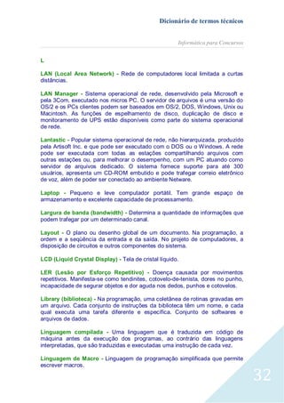 Dicionário de termos técnicos
Informática para Concursos
L
LAN (Local Area Network) - Rede de computadores local limitada a curtas
distâncias.
LAN Manager - Sistema operacional de rede, desenvolvido pela Microsoft e
pela 3Com, executado nos micros PC. O servidor de arquivos é uma versão do
OS/2 e os PCs clientes podem ser baseados em OS/2, DOS, Windows, Unix ou
Macintosh. As funções de espelhamento de disco, duplicação de disco e
monitoramento de UPS estão disponíveis como parte do sistema operacional
de rede.
Lantastic - Popular sistema operacional de rede, não hierarquizada, produzido
pela Artisoft Inc. e que pode ser executado com o DOS ou o Windows. A rede
pode ser executada com todas as estações compartilhando arquivos com
outras estações ou, para melhorar o desempenho, com um PC atuando como
servidor de arquivos dedicado. O sistema fornece suporte para até 300
usuários, apresenta um CD-ROM embutido e pode trafegar correio eletrônico
de voz, além de poder ser conectado ao ambiente Netware.
Laptop - Pequeno e leve computador portátil. Tem grande espaço de
armazenamento e excelente capacidade de processamento.
Largura de banda (bandwidth) - Determina a quantidade de informações que
podem trafegar por um determinado canal.
Layout - O plano ou desenho global de um documento. Na programação, a
ordem e a seqüência da entrada e da saída. No projeto de computadores, a
disposição de circuitos e outros componentes do sistema.
LCD (Liquid Crystal Display) - Tela de cristal líquido.
LER (Lesão por Esforço Repetitivo) - Doença causada por movimentos
repetitivos. Manifesta-se como tendinites, cotovelo-de-tenista, dores no punho,
incapacidade de segurar objetos e dor aguda nos dedos, punhos e cotovelos.
Library (biblioteca) - Na programação, uma coletânea de rotinas gravadas em
um arquivo. Cada conjunto de instruções da biblioteca têm um nome, e cada
qual executa uma tarefa diferente e específica. Conjunto de softwares e
arquivos de dados.
Linguagem compilada - Uma linguagem que é traduzida em código de
máquina antes da execução dos programas, ao contrário das linguagens
interpretadas, que são traduzidas e executadas uma instrução de cada vez.
Linguagem de Macro - Linguagem de programação simplificada que permite
escrever macros.

32

 