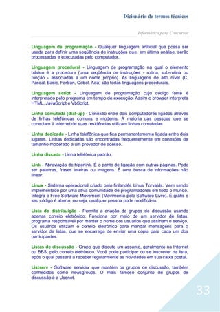 Dicionário de termos técnicos
Informática para Concursos
Linguagem de programação - Qualquer linguagem artificial que possa ser
usada para definir uma seqüência de instruções que, em última análise, serão
processadas e executadas pelo computador.
Linguagem procedural - Linguagem de programação na qual o elemento
básico é a procedure (uma seqüência de instruções - rotina, sub-rotina ou
função - associadas a um nome próprio). As linguagens de alto nível (C,
Pascal, Basic, Fortran, Cobol, Ada) são todas linguagens procedurais.
Linguagem script - Linguagem de programação cujo código fonte é
interpretado pelo programa em tempo de execução. Assim o browser interpreta
HTML, JavaScript e VbScript.
Linha comutada (dial-up) - Conexão entre dois computadores ligados através
de linhas telefônicas comuns e modems. A maioria das pessoas que se
conectam à Internet de suas residências utilizam linhas comutadas
Linha dedicada - Linha telefônica que fica permanentemente ligada entre dois
lugares. Linhas dedicadas são encontradas frequentemente em conexões de
tamanho moderado a um provedor de acesso.
Linha discada - Linha telefônica padrão.
Link - Abreviação de hiperlink. É o ponto de ligação com outras páginas. Pode
ser palavras, frases inteiras ou imagens. É uma busca de informações não
linear.
Linux - Sistema operacional criado pelo finlandês Linus Torvalds. Vem sendo
implementado por uma ativa comunidade de programadores em todo o mundo.
Integra o Free Software Movement (Movimento pelo Software Livre). É grátis e
seu código é aberto, ou seja, qualquer pessoa pode modificá-lo.
Lista de distribuição - Permite a criação de grupos de discussão usando
apenas correio eletrônico. Funciona por meio de um servidor de listas,
programa responsável por manter o nome dos usuários que assinam o serviço.
Os usuários utilizam o correio eletrônico para mandar mensagens para o
servidor de listas, que se encarrega de enviar uma cópia para cada um dos
participantes.
Listas de discussão - Grupo que discute um assunto, geralmente na Internet
ou BBS, pelo correio eletrônico. Você pode participar ou se inscrever na lista,
após o qual passará a receber regularmente as novidades em sua caixa postal.
Listserv - Software servidor que mantém os grupos de discussão, também
conhecidos como newsgroups. O mais famoso conjunto de grupos de
discussão é a Usenet.

33

 