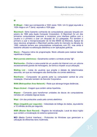 Dicionário de termos técnicos
Informática para Concursos
M
M (Mega) - Valor que corresponde a 1024 vezes 1024. Um G (giga) equivale a
1024 mega e um T (tera) equivale a 1024 giga.
Macintosh -Série bastante conhecida de computadores pessoais lançada em
janeiro de 1984 pela Apple Computer Corporation. O Macintosh foi um dos
primeiros computadores pessoais a incorporar uma interface gráfica com o
usuário e o primeiro a usar um disquete de 3,5 polegadas. Foi também o
primeiro a usar o microprocessador de 32 bits 68000 da Motorola. Apesar de
seus recursos amigáveis o Macintosh perdeu parte do mercado na década de
1990, cedendo terreno aos computadores compatíveis com PC, mas ainda é
bastante utilizado na editoração eletrônica e em aplicações gráficas.
Macro - Pequena rotina de programação. Muito utilizada para realizar tarefas
repetitivas e longas.
Mail (correio eletrônico) - Geralmente contém o símbolo arroba "@".
Mail-bomba - Encher a caixa postal de um usuário da Internet com um volume
excessivamente grande de mensagens, de forma a impedir a sua utilização.
Mailing List - Listas de usuários que propõe o debate de determinados
assuntos, em que as mensagens são distribuídas via correio eletrônico.
Mainframe - Computador de grande porte ou computador central de uma
instalação. Chamado também de Servidor Corporativo.
MAN (Metropolitan Area Network) - Rede que abrange longas distâncias.
Mapa clicável - Imagem que contém vários hiperlinks.
Mapear - Comando para transformar unidades de discos de computadores
remotos em unidades lógicas locais.
Mapi - Um dos protocolos usado pelo correio eletrônico
Mbps (megabits por segundo) - Velocidade de tráfego de dados, equivalente
a 10 milhões de bits por segundo.
MBR (Master Boot Record) - Registro de inicialização. Local do disco rígido
que contém a inicialização do sistema operacional.
MCI (Media Control Interface) - Protocolos do Windows que gerenciam a
utilização de diferentes itens multimídia.

35

 