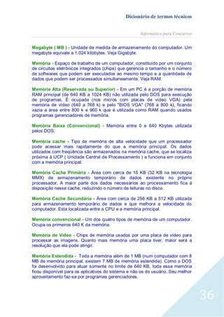 Dicionário de termos técnicos
Informática para Concursos
Megabyte ( MB ) - Unidade de medida de armazenamento do computador. Um
megabyte equivale a 1.024 kilobytes. Veja Gigabyte.
Memória - Espaço de trabalho de um computador, constituído por um conjunto
de circuitos eletrônicos integrados (chips) que gerencia o tamanho e o número
de softwares que podem ser executados ao mesmo tempo e a quantidade de
dados que podem ser processados simultaneamente. Veja RAM.
Memória Alta (Reservada ou Superior) - Em um PC é a porção de memória
RAM principal (de 640 KB a 1024 KB) não utilizada pelo DOS para execução
de programas. É ocupada (nos micros com placas de vídeo VGA) pela
memória de vídeo (640 a 768 k) e pelo "BIOS VGA" (768 a 800 k), ficando
vazia a área entre 800 k e 960 k que é utilizada como RAM quando usados
programas gerenciadores de memória.
Memória Baixa (Convencional) - Memória entre 0 e 640 Kbytes utilizada
pelos DOS.
Memória cache - Tipo de memória de alta velocidade que um processador
pode acessar mais rapidamente do que a memória principal. Os dados
utilizados com freqüência são armazenados na memória cache, que se localiza
próxima à UCP ( Unidade Central de Processamento ) e funciona em conjunto
com a memória principal.
Memória Cache Primária - Área com cerca de 16 KB (32 KB na tecnologia
MMX) de armazenamento temporário de dados existente no próprio
processador. A maior parte dos dados necessários ao processamento fica à
disposição nesse cache, reduzindo o número de leituras no disco.
Memória Cache Secundária - Área com cerca de 256 KB a 512 KB utilizada
para armazenamento temporário de dados e que melhora a velocidade do
computador. Esta localizada entre a CPU e a memória principal.
Memória convencional - Um dos quatro tipos de memória de um computador.
Ocupa os primeiros 640 K da memória.
Memória de Vídeo - Chips de memória usados por uma placa de vídeo para
processar as imagens. Quanto mais memória uma placa tiver, maior será a
resolução que ela pode atingir.
Memória Estendida - Toda a memória além de 1 MB (num computador com 8
MB de memória principal, existem 7 MB de memória estendida). Como o DOS
foi desenvolvido para atuar somente no limite de 640 KB, toda essa memória
ficou disponível para os aplicativos do sistema e não os do usuário. Seu melhor
aproveitamento faz-se por programas gerenciadores.

36

 