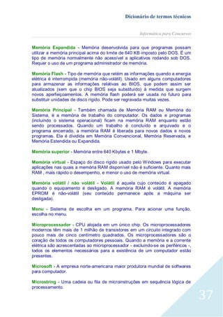 Dicionário de termos técnicos
Informática para Concursos
Memória Expandida - Memória desenvolvida para que programas possam
utilizar a memória principal acima do limite de 640 KB imposto pelo DOS. É um
tipo de memória normalmente não acessível a aplicativos rodando sob DOS.
Requer o uso de um programa administrador de memória.
Memória Flash - Tipo de memória que retém as informações quando a energia
elétrica é interrompida (memória não-volátil). Usado em alguns computadores
para armazenar as informações relativas ao BIOS, que podem assim ser
atualizados (sem que o chip BIOS seja substituído) à medida que surgem
novos aperfeiçoamentos. A memória flash poderá ser usada no futuro para
substituir unidades de disco rígido. Pode ser regravada muitas vezes.
Memória Principal - Também chamada de Memória RAM ou Memória do
Sistema, é a memória de trabalho do computador. Os dados e programas
(incluindo o sistema operacional) ficam na memória RAM enquanto estão
sendo processados. Quando um trabalho é concluído e arquivado e o
programa encerrado, a memória RAM é liberada para novos dados e novos
programas. Ela é dividida em Memória Convencional, Memória Reservada, e
Memória Estendida ou Expandida.
Memória superior - Memória entre 640 Kbytes e 1 Mbyte.
Memória virtual - Espaço do disco rígido usado pelo Windows para executar
aplicações nas quais a memória RAM disponível não é suficiente. Quanto mais
RAM , mais rápido o desempenho, e menor o uso de memória virtual.
Memória volátil / não volátil - Volátil é aquela cujo conteúdo é apagado
quando o equipamento é desligado. A memória RAM é volátil. A memória
EPROM é não-volátil (seu conteúdo permanece após a máquina ser
desligada).
Menu - Sistema de escolha em um programa. Para acionar uma função,
escolha no menu.
Microprocessador - CPU alojada em um único chip. Os microprocessadores
modernos têm mais de 1 milhão de transistores em um circuito integrado com
pouco mais de cinco centímetro quadrados. Os microprocessadores são o
coração de todos os computadores pessoais. Quando a memória e a corrente
elétrica são acrescentadas ao microprocessador - excluindo-se os periféricos -,
todos os elementos necessários para a existência de um computador estão
presentes.
Microsoft - A empresa norte-americana maior produtora mundial de softwares
para computador.
Microstring - Uma cadeia ou fila de microinstruções em sequência lógica de
processamento.

37

 