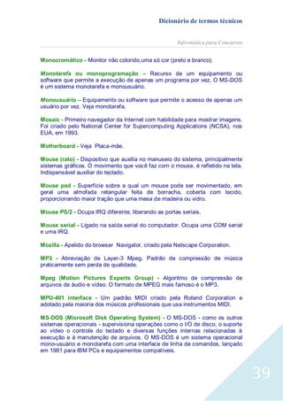 Dicionário de termos técnicos
Informática para Concursos
Monocromático - Monitor não colorido,uma só cor (preto e branco).
Monotarefa ou monoprogramação – Recurso de um equipamento ou
software que permite a execução de apenas um programa por vez. O MS-DOS
é um sistema monotarefa e monousuário.
Monousuário – Equipamento ou software que permite o acesso de apenas um
usuário por vez. Veja monotarefa.
Mosaic - Primeiro navegador da Internet com habilidade para mostrar imagens.
Foi criado pelo National Center for Supercomputing Applications (NCSA), nos
EUA, em 1993.
Motherboard - Veja Placa-mãe.
Mouse (rato) - Dispositivo que auxilia no manuseio do sistema, principalmente
sistemas gráficos. O movimento que você faz com o mouse, é refletido na tela.
Indispensável auxiliar do teclado.
Mouse pad - Superfície sobre a qual um mouse pode ser movimentado, em
geral uma almofada retangular feita de borracha, coberta com tecido,
proporcionando maior tração que uma mesa de madeira ou vidro.
Mouse PS/2 - Ocupa IRQ diferente, liberando as portas seriais.
Mouse serial - Ligado na saída serial do computador. Ocupa uma COM serial
e uma IRQ.
Mozilla - Apelido do browser Navigator, criado pela Netscape Corporation.
MP3 - Abreviação de Layer-3 Mpeg. Padrão de compressão de música
praticamente sem perda de qualidade.
Mpeg (Motion Pictures Experts Group) - Algoritmo de compressão de
arquivos de áudio e vídeo. O formato de MPEG mais famoso é o MP3.
MPU-401 interface - Um padrão MIDI criado pela Roland Corporation e
adotado pela maioria dos músicos profissionais que usa instrumentos MIDI.
MS-DOS (Microsoft Disk Operating System) - O MS-DOS - como os outros
sistemas operacionais - supervisiona operações como o I/O de disco, o suporte
ao vídeo o controle do teclado e diversas funções internas relacionadas à
execução e à manutenção de arquivos. O MS-DOS é um sistema operacional
mono-usuário e monotarefa com uma interface de linha de comandos, lançado
em 1981 para IBM PCs e equipamentos compatíveis.

39

 