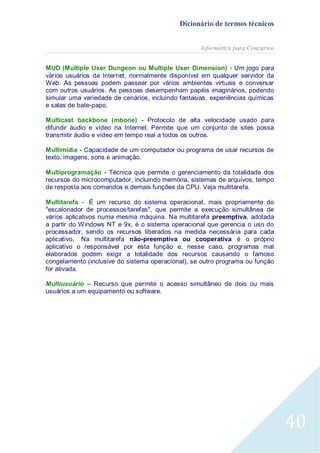 Dicionário de termos técnicos
Informática para Concursos
MUD (Multiple User Dungeon ou Multiple User Dimension) - Um jogo para
vários usuários da Internet, normalmente disponível em qualquer servidor da
Web. As pessoas podem passear por vários ambientes virtuais e conversar
com outros usuários. As pessoas desempenham papéis imaginários, podendo
simular uma variedade de cenários, incluindo fantasias, experiências químicas
e salas de bate-papo.
Multicast backbone (mbone) - Protocolo de alta velocidade usado para
difundir áudio e vídeo na Internet. Permite que um conjunto de sites possa
transmitir áudio e vídeo em tempo real a todos os outros.
Multimídia - Capacidade de um computador ou programa de usar recursos de
texto, imagens, sons e animação.
Multiprogramação - Técnica que permite o gerenciamento da totalidade dos
recursos do microcomputador, incluindo memória, sistemas de arquivos, tempo
de resposta aos comandos e demais funções da CPU. Veja multitarefa.
Multitarefa - É um recurso do sistema operacional, mais propriamente do
"escalonador de processos/tarefas", que permite a execução simultânea de
vários aplicativos numa mesma máquina. Na multitarefa preemptiva, adotada
a partir do Windows NT e 9x, é o sistema operacional que gerencia o uso do
processador, sendo os recursos liberados na medida necessária para cada
aplicativo. Na multitarefa não-preemptiva ou cooperativa é o próprio
aplicativo o responsável por esta função e, nesse caso, programas mal
elaborados podem exigir a totalidade dos recursos causando o famoso
congelamento (inclusive do sistema operacional), se outro programa ou função
for ativada.
Multiusuário – Recurso que permite o acesso simultâneo de dois ou mais
usuários a um equipamento ou software.

40

 