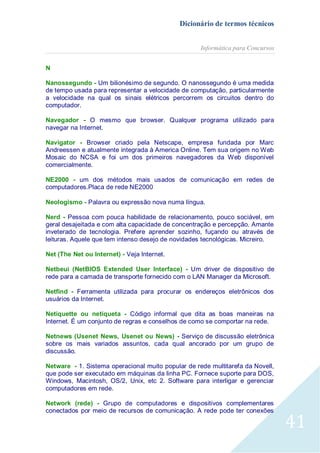 Dicionário de termos técnicos
Informática para Concursos
N
Nanossegundo - Um bilionésimo de segundo. O nanossegundo é uma medida
de tempo usada para representar a velocidade de computação, particularmente
a velocidade na qual os sinais elétricos percorrem os circuitos dentro do
computador.
Navegador - O mesmo que browser. Qualquer programa utilizado para
navegar na Internet.
Navigator - Browser criado pela Netscape, empresa fundada por Marc
Andreessen e atualmente integrada à America Online. Tem sua origem no Web
Mosaic do NCSA e foi um dos primeiros navegadores da Web disponível
comercialmente.
NE2000 - um dos métodos mais usados de comunicação em redes de
computadores.Placa de rede NE2000
Neologismo - Palavra ou expressão nova numa língua.
Nerd - Pessoa com pouca habilidade de relacionamento, pouco sociável, em
geral desajeitada e com alta capacidade de concentração e percepção. Amante
inveterado de tecnologia. Prefere aprender sozinho, fuçando ou através de
leituras. Aquele que tem intenso desejo de novidades tecnológicas. Micreiro.
Net (The Net ou Internet) - Veja Internet.
Netbeui (NetBIOS Extended User Interface) - Um driver de dispositivo de
rede para a camada de transporte fornecido com o LAN Manager da Microsoft.
Netfind - Ferramenta utilizada para procurar os endereços eletrônicos dos
usuários da Internet.
Netiquette ou netiqueta - Código informal que dita as boas maneiras na
Internet. É um conjunto de regras e conselhos de como se comportar na rede.
Netnews (Usenet News, Usenet ou News) - Serviço de discussão eletrônica
sobre os mais variados assuntos, cada qual ancorado por um grupo de
discussão.
Netware - 1. Sistema operacional muito popular de rede multitarefa da Novell,
que pode ser executado em máquinas da linha PC. Fornece suporte para DOS,
Windows, Macintosh, OS/2, Unix, etc 2. Software para interligar e gerenciar
computadores em rede.
Network (rede) - Grupo de computadores e dispositivos complementares
conectados por meio de recursos de comunicação. A rede pode ter conexões

41

 