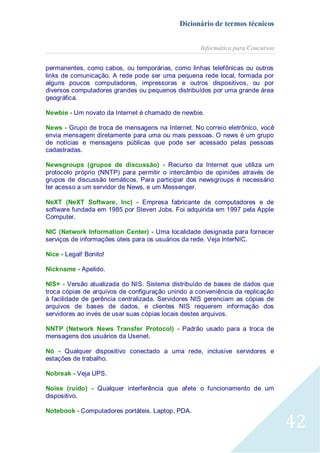 Dicionário de termos técnicos
Informática para Concursos
permanentes, como cabos, ou temporárias, como linhas telefônicas ou outros
links de comunicação. A rede pode ser uma pequena rede local, formada por
alguns poucos computadores, impressoras e outros dispositivos, ou por
diversos computadores grandes ou pequenos distribuídos por uma grande área
geográfica.
Newbie - Um novato da Internet é chamado de newbie.
News - Grupo de troca de mensagens na Internet. No correio eletrônico, você
envia mensagem diretamente para uma ou mais pessoas. O news é um grupo
de notícias e mensagens públicas que pode ser acessado pelas pessoas
cadastradas.
Newsgroups (grupos de discussão) - Recurso da Internet que utiliza um
protocolo próprio (NNTP) para permitir o intercâmbio de opiniões através de
grupos de discussão temáticos. Para participar dos newsgroups é necessário
ter acesso a um servidor de News, e um Messenger.
NeXT (NeXT Software, Inc) - Empresa fabricante de computadores e de
software fundada em 1985 por Steven Jobs. Foi adquirida em 1997 pela Apple
Computer.
NIC (Network Information Center) - Uma localidade designada para fornecer
serviços de informações úteis para os usuários da rede. Veja InterNIC.
Nice - Legal! Bonito!
Nickname - Apelido.
NIS+ - Versão atualizada do NIS. Sistema distribuído de bases de dados que
troca cópias de arquivos de configuração unindo a conveniência da replicação
à facilidade de gerência centralizada. Servidores NIS gerenciam as cópias de
arquivos de bases de dados, e clientes NIS requerem informação dos
servidores ao invés de usar suas cópias locais destes arquivos.
NNTP (Network News Transfer Protocol) - Padrão usado para a troca de
mensagens dos usuários da Usenet.
Nó - Qualquer dispositivo conectado a uma rede, inclusive servidores e
estações de trabalho.
Nobreak - Veja UPS.
Noise (ruído) - Qualquer interferência que afete o funcionamento de um
dispositivo.
Notebook - Computadores portáteis. Laptop, PDA.

42

 