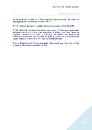 Dicionário de termos técnicos
Informática para Concursos
NCSA (National Center for Supercomputing Applications) - O centro de
aplicações para supercomaputadores da NSF.
NTFS - Sistema de arquivos usado pelo sistema operacional Windows NT.
NTSC (National Television Standards commitee) - Órgão responsável pelo
estabelecimento de normas para televisões e vídeos nos EUA, onde se
originou o padrão NTSC para a codificação de cores - um sistema de
codificação compatível com os sinais em preto e branco, e o primeiro sistema
usado na televisão comercial em cores nos Estados Unidos.
Nukes - Programa que trava o computador, desconecta-o da Rede e/ou reinicia
o sistema. Muito usado nas salas de IRC.

43

 