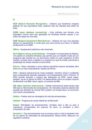 Dicionário de termos técnicos
Informática para Concursos
O
OCR (Optical Character Recognition) - Sistema que transforma imagens
gráficas em seu equivalente texto, podendo esta ser alterada pelo editor de
texto.
ODBC (open database connectivity) - Uma interface que fornece uma
linguagem comum para que aplicações do Windows tenham acesso a um
banco de dados de uma rede.
OEM (Original Equipament Manufacturer) - Sistema em que uma empresa
fabrica um equipamento e vende para que outro ponha sua marca. O teclado
da Microsoft é um OEM.
Offline - Equipamento eletrônico não conectado.
OLE (Object Linking and Embeding) - Vinculação e Incorporação de Objetos.
Um padrão do ambiente Windows que permite que um trabalho criado em um
programa seja inserido em um documento criado em outro programa. O OLE
mantém vínculos entre o trabalho e o programa no qual foi criado, permitindo a
atualização da versão inserida no documento.
OnLine - Estar conectado a outro sistema permitindo exercer atividades afins
entre um ou mais computadores. Oposto de off-line.
OS/2 - Sistema operacional de modo protegido, memória virtual e multitarefa
para computadores pessoais baseados nos processadores Intel e Pentium. O
OS/2 permite executar a maioria das aplicações do DOS, sendo capaz,
também, de ler os discos do DOS. Foi desenvolvido como um projeto conjunto
da Microsoft e da IBM, mas é, agora, um produto da IBM.
OSI (Open Systems Interconnect) - Padrão internacional desenvolvido pela
ISO para a interconexão de computadores. Os chamados sistemas abertos são
aqueles que atendem às normas OSI e podem, em função disso, se comunicar
com outros computadores.
Outbox - Pastas onde as mensagens de mail são armazenadas .
Outlook - Programa de correio eletrônico da Microsoft.
Output -Resultados do processamento, enviados para a tela ou para a
impressora, armazenados em arquivos de disco, ou enviados a outro
computador de rede.
Overdrive - Tipo de processador que se encaixa sobre o chip já existente e lhe
dá um ganho de velocidade de processamento. Dessa forma, efetua-se um
upgrade no sistema.

44

 