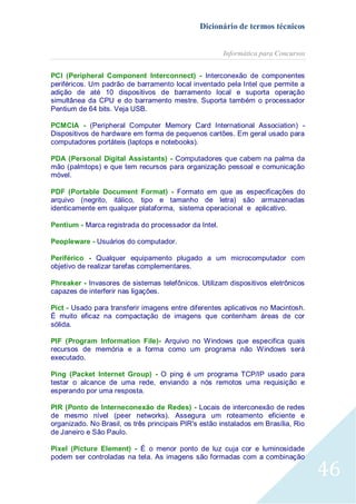 Dicionário de termos técnicos
Informática para Concursos
PCI (Peripheral Component Interconnect) - Interconexão de componentes
periféricos. Um padrão de barramento local inventado pela Intel que permite a
adição de até 10 dispositivos de barramento local e suporta operação
simultânea da CPU e do barramento mestre. Suporta também o processador
Pentium de 64 bits. Veja USB.
PCMCIA - (Peripheral Computer Memory Card International Association) Dispositivos de hardware em forma de pequenos cartões. Em geral usado para
computadores portáteis (laptops e notebooks).
PDA (Personal Digital Assistants) - Computadores que cabem na palma da
mão (palmtops) e que tem recursos para organização pessoal e comunicação
móvel.
PDF (Portable Document Format) - Formato em que as especificações do
arquivo (negrito, itálico, tipo e tamanho de letra) são armazenadas
identicamente em qualquer plataforma, sistema operacional e aplicativo.
Pentium - Marca registrada do processador da Intel.
Peopleware - Usuários do computador.
Periférico - Qualquer equipamento plugado a um microcomputador com
objetivo de realizar tarefas complementares.
Phreaker - Invasores de sistemas telefônicos. Utilizam dispositivos eletrônicos
capazes de interferir nas ligações.
Pict - Usado para transferir imagens entre diferentes aplicativos no Macintosh.
É muito eficaz na compactação de imagens que contenham áreas de cor
sólida.
PIF (Program Information File)- Arquivo no Windows que especifica quais
recursos de memória e a forma como um programa não Windows será
executado.
Ping (Packet Internet Group) - O ping é um programa TCP/IP usado para
testar o alcance de uma rede, enviando a nós remotos uma requisição e
esperando por uma resposta.
PIR (Ponto de Interneconexão de Redes) - Locais de interconexão de redes
de mesmo nível (peer networks). Assegura um roteamento eficiente e
organizado. No Brasil, os três principais PIR's estão instalados em Brasília, Rio
de Janeiro e São Paulo.
Pixel (Picture Element) - É o menor ponto de luz cuja cor e luminosidade
podem ser controladas na tela. As imagens são formadas com a combinação

46

 