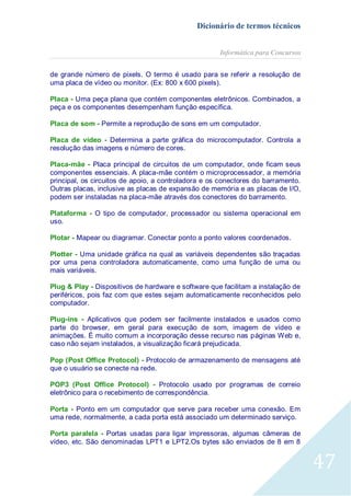 Dicionário de termos técnicos
Informática para Concursos
de grande número de pixels. O termo é usado para se referir a resolução de
uma placa de vídeo ou monitor. (Ex: 800 x 600 pixels).
Placa - Uma peça plana que contém componentes eletrônicos. Combinados, a
peça e os componentes desempenham função específica.
Placa de som - Permite a reprodução de sons em um computador.
Placa de vídeo - Determina a parte gráfica do microcomputador. Controla a
resolução das imagens e número de cores.
Placa-mãe - Placa principal de circuitos de um computador, onde ficam seus
componentes essenciais. A placa-mãe contém o microprocessador, a memória
principal, os circuitos de apoio, a controladora e os conectores do barramento.
Outras placas, inclusive as placas de expansão de memória e as placas de I/O,
podem ser instaladas na placa-mãe através dos conectores do barramento.
Plataforma - O tipo de computador, processador ou sistema operacional em
uso.
Plotar - Mapear ou diagramar. Conectar ponto a ponto valores coordenados.
Plotter - Uma unidade gráfica na qual as variáveis dependentes são traçadas
por uma pena controladora automaticamente, como uma função de uma ou
mais variáveis.
Plug & Play - Dispositivos de hardware e software que facilitam a instalação de
periféricos, pois faz com que estes sejam automaticamente reconhecidos pelo
computador.
Plug-ins - Aplicativos que podem ser facilmente instalados e usados como
parte do browser, em geral para execução de som, imagem de vídeo e
animações. É muito comum a incorporação desse recurso nas páginas Web e,
caso não sejam instalados, a visualização ficará prejudicada.
Pop (Post Office Protocol) - Protocolo de armazenamento de mensagens até
que o usuário se conecte na rede.
POP3 (Post Office Protocol) - Protocolo usado por programas de correio
eletrônico para o recebimento de correspondência.
Porta - Ponto em um computador que serve para receber uma conexão. Em
uma rede, normalmente, a cada porta está associado um determinado serviço.
Porta paralela - Portas usadas para ligar impressoras, algumas câmeras de
vídeo, etc. São denominadas LPT1 e LPT2.Os bytes são enviados de 8 em 8

47

 