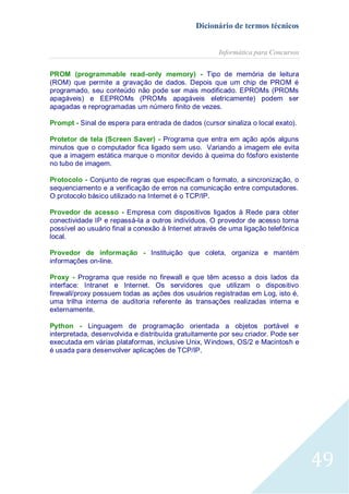 Dicionário de termos técnicos
Informática para Concursos
PROM (programmable read-only memory) - Tipo de memória de leitura
(ROM) que permite a gravação de dados. Depois que um chip de PROM é
programado, seu conteúdo não pode ser mais modificado. EPROMs (PROMs
apagáveis) e EEPROMs (PROMs apagáveis eletricamente) podem ser
apagadas e reprogramadas um número finito de vezes.
Prompt - Sinal de espera para entrada de dados (cursor sinaliza o local exato).
Protetor de tela (Screen Saver) - Programa que entra em ação após alguns
minutos que o computador fica ligado sem uso. Variando a imagem ele evita
que a imagem estática marque o monitor devido à queima do fósforo existente
no tubo de imagem.
Protocolo - Conjunto de regras que especificam o formato, a sincronização, o
sequenciamento e a verificação de erros na comunicação entre computadores.
O protocolo básico utilizado na Internet é o TCP/IP.
Provedor de acesso - Empresa com dispositivos ligados à Rede para obter
conectividade IP e repassá-la a outros indivíduos. O provedor de acesso torna
possível ao usuário final a conexão à Internet através de uma ligação telefônica
local.
Provedor de informação - Instituição que coleta, organiza e mantém
informações on-line.
Proxy - Programa que reside no firewall e que têm acesso a dois lados da
interface: Intranet e Internet. Os servidores que utilizam o dispositivo
firewall/proxy possuem todas as ações dos usuários registradas em Log, isto é,
uma trilha interna de auditoria referente às transações realizadas interna e
externamente.
Python - Linguagem de programação orientada a objetos portável e
interpretada, desenvolvida e distribuída gratuitamente por seu criador. Pode ser
executada em várias plataformas, inclusive Unix, Windows, OS/2 e Macintosh e
é usada para desenvolver aplicações de TCP/IP.

49

 