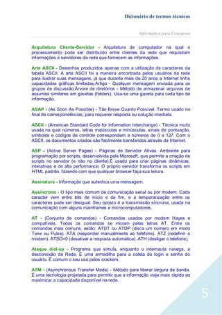 Dicionário de termos técnicos
Informática para Concursos
Arquitetura Cliente-Servidor - Arquitetura de computador na qual o
processamento pode ser distribuído entre clientes da rede que requisitam
informações e servidores da rede que fornecem as informações.
Arte ASCII - Desenhos produzidos apenas com a utilização de caracteres da
tabela ASCII. A arte ASCII foi a maneira encontrada pelos usuários da rede
para ilustrar suas mensagens, já que durante mais de 20 anos a Internet tinha
capacidades gráficas limitadas.Artigo - Qualquer mensagem enviada para os
grupos de discussão.Árvore de diretórios - Método de armazenar arquivos de
assuntos similares em gavetas (folders). Usa-se uma gaveta para cada tipo de
informação.
ASAP - (As Soon As Possible) - Tão Breve Quanto Possível. Termo usado no
final de correspondências, para requerer resposta ou solução imediata.
ASCII - (American Standard Code for Information Interchange) - Técnica muito
usada na qual números, letras maiúsculas e minúsculas, sinais de pontuação,
símbolos e códigos de controle correspondem a números de 0 a 127. Com o
ASCII, os documentos criados são facilmente transferidos através da Internet.
ASP - (Active Server Pages) - Páginas de Servidor Ativas. Ambiente para
programação por scripts, desenvolvida pela Microsoft, que permite a criação de
scripts no servidor (e não no cliente).É usado para criar páginas dinâmicas,
interativas e de alta performance. O próprio servidor transforma os scripts em
HTML padrão, fazendo com que qualquer browser faça sua leitura.
Assinatura - Informação que autentica uma mensagem.
Assíncrono - O tipo mais comum de comunicação serial ou por modem. Cada
caracter vem entre bits de início e de fim, e a temporarização entre os
caracteres pode ser desigual. Seu oposto é a transmissão síncrona, usada na
comunicação com alguns mainframes e microcomputadores.
AT - (Conjunto de comandos) - Comandos usados por modem Hayes e
compatíveis. Todos os comandos se iniciam pelas letras AT. Entre os
comandos mais comuns, estão: ATDT ou ATDP (disca um número em modo
Tone ou Pulse). ATA (responder manualmente ao telefone). ATZ (redefinir o
modem). ATSO=0 (desativar a resposta automática). ATH (desligar o telefone).
Ataque dial-up - Programa que simula, enquanto o internauta navega, a
desconexão da Rede. É uma armadilha para a coleta do login e senha do
usuário. É comum o seu uso pelos crackers.
ATM - (Asynchronous Transfer Mode) - Método para liberar largura de banda.
É uma tecnologia projetada para permitir que a informação viaje mais rápido ao
maximizar a capacidade disponível na rede.

5

 