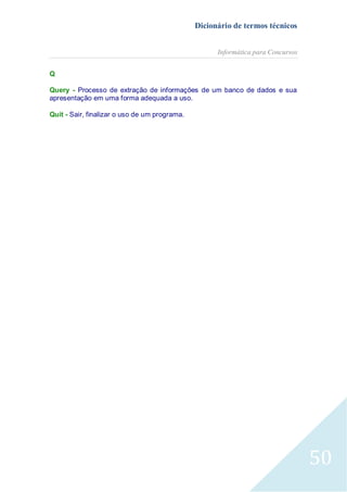 Dicionário de termos técnicos
Informática para Concursos
Q
Query - Processo de extração de informações de um banco de dados e sua
apresentação em uma forma adequada a uso.
Quit - Sair, finalizar o uso de um programa.

50

 