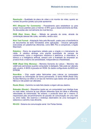 Dicionário de termos técnicos
Informática para Concursos
Resolução - Qualidade da placa de vídeo e do monitor de vídeo, quanto ao
número de pontos (pixels) que pode apresentar.
RFC (Request For Comments) - Procedimento para estabelecer ou para
propor novos padrões para a Internet. O RFC guia o desenvolvimento da Web.
As discussões são normalmente de nível técnico.
RGB (Red, Green, Blue) - Método de geração de cores, através da
combinação dessas três cores, vermelho, verde e azul.
Rich Text Format - Adaptação feita pela Microsoft, usada para a transferência
de documentos de texto formatados entre aplicações - inclusive aplicações
executadas em plataformas diferentes, como IBM, PCs e compatíveis, e Apple
Macintosh.
Robotics - Ramo da engenharia voltada para a criação e o treinamento de
robôs. A robótica abrange uma grande quantidade de campos de
conhecimento, como a engenharia mecânica e eletrônica, a cibernética, a
biônica e a inteligência artificial, sempre com a finalidade de emprestar ao
produto final o máximo de sensibilidade, independência e flexibilidade.
ROM (Read Only Memory) - Memória Somente de Leitura - Memória não
volátil pois permanece quando computador é desligado. Não pode ser alterada
pelo usuário. A BIOS é gravada em ROM. Os dados configuráveis da BIOS em
EPROM.
Rom-Bios - Chip usado pelos fabricantes para colocar no computador
programas ou informações de forma permanente. O termo ROM (Read Only
Access Memory) se refere a um tipo de memória cujos dados vem gravados da
fábrica e não podem ser alterados.
Route (Rota) - Caminho na rede feito desde a origem até seu destino.
Roteador (Router) - Dispositivo (pode ser um computador) que interliga duas
ou mais redes, inclusive as que utilizam diferentes tipos de cabos e diferentes
velocidades de transmissão. No entanto, o protocolo deve ser o mesmo. É
responsável pelo encaminhamento de pacotes de comunicação em uma rede
ou entre redes. Ele examina o endereço destinatário de uma mensagem e
seleciona o caminho mais eficiente.
RS-232 - Sistema de comunicação serial. Ver Portas Seriais.

52

 