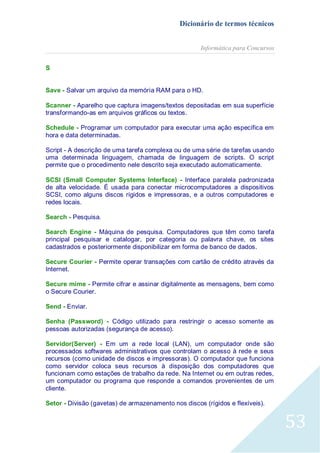 Dicionário de termos técnicos
Informática para Concursos
S
Save - Salvar um arquivo da memória RAM para o HD.
Scanner - Aparelho que captura imagens/textos depositadas em sua superfície
transformando-as em arquivos gráficos ou textos.
Schedule - Programar um computador para executar uma ação específica em
hora e data determinadas.
Script - A descrição de uma tarefa complexa ou de uma série de tarefas usando
uma determinada linguagem, chamada de linguagem de scripts. O script
permite que o procedimento nele descrito seja executado automaticamente.
SCSI (Small Computer Systems Interface) - Interface paralela padronizada
de alta velocidade. É usada para conectar microcomputadores a dispositivos
SCSI, como alguns discos rígidos e impressoras, e a outros computadores e
redes locais.
Search - Pesquisa.
Search Engine - Máquina de pesquisa. Computadores que têm como tarefa
principal pesquisar e catalogar, por categoria ou palavra chave, os sites
cadastrados e posteriormente disponibilizar em forma de banco de dados.
Secure Courier - Permite operar transações com cartão de crédito através da
Internet.
Secure mime - Permite cifrar e assinar digitalmente as mensagens, bem como
o Secure Courier.
Send - Enviar.
Senha (Password) - Código utilizado para restringir o acesso somente as
pessoas autorizadas (segurança de acesso).
Servidor(Server) - Em um a rede local (LAN), um computador onde são
processados softwares administrativos que controlam o acesso à rede e seus
recursos (como unidade de discos e impressoras). O computador que funciona
como servidor coloca seus recursos à disposição dos computadores que
funcionam como estações de trabalho da rede. Na Internet ou em outras redes,
um computador ou programa que responde a comandos provenientes de um
cliente.
Setor - Divisão (gavetas) de armazenamento nos discos (rígidos e flexíveis).

53

 