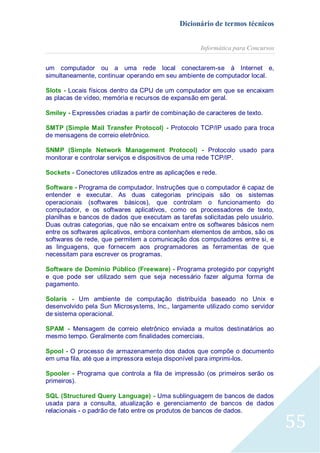 Dicionário de termos técnicos
Informática para Concursos
um computador ou a uma rede local conectarem-se à Internet e,
simultaneamente, continuar operando em seu ambiente de computador local.
Slots - Locais físicos dentro da CPU de um computador em que se encaixam
as placas de vídeo, memória e recursos de expansão em geral.
Smiley - Expressões criadas a partir de combinação de caracteres de texto.
SMTP (Simple Mail Transfer Protocol) - Protocolo TCP/IP usado para troca
de mensagens de correio eletrônico.
SNMP (Simple Network Management Protocol) - Protocolo usado para
monitorar e controlar serviços e dispositivos de uma rede TCP/IP.
Sockets - Conectores utilizados entre as aplicações e rede.
Software - Programa de computador. Instruções que o computador é capaz de
entender e executar. As duas categorias principais são os sistemas
operacionais (softwares básicos), que controlam o funcionamento do
computador, e os softwares aplicativos, como os processadores de texto,
planilhas e bancos de dados que executam as tarefas solicitadas pelo usuário.
Duas outras categorias, que não se encaixam entre os softwares básicos nem
entre os softwares aplicativos, embora contenham elementos de ambos, são os
softwares de rede, que permitem a comunicação dos computadores entre si, e
as linguagens, que fornecem aos programadores as ferramentas de que
necessitam para escrever os programas.
Software de Domínio Público (Freeware) - Programa protegido por copyright
e que pode ser utilizado sem que seja necessário fazer alguma forma de
pagamento.
Solaris - Um ambiente de computação distribuída baseado no Unix e
desenvolvido pela Sun Microsystems, Inc., largamente utilizado como servidor
de sistema operacional.
SPAM - Mensagem de correio eletrônico enviada a muitos destinatários ao
mesmo tempo. Geralmente com finalidades comerciais.
Spool - O processo de armazenamento dos dados que compõe o documento
em uma fila, até que a impressora esteja disponível para imprimi-los.
Spooler - Programa que controla a fila de impressão (os primeiros serão os
primeiros).
SQL (Structured Query Language) - Uma sublinguagem de bancos de dados
usada para a consulta, atualização e gerenciamento de bancos de dados
relacionais - o padrão de fato entre os produtos de bancos de dados.

55

 
