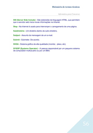 Dicionário de termos técnicos
Informática para Concursos
SSI (Server Side Include) - São extensões da linguagem HTML, que permitem
que o servidor web insira novas informações na intranet.
Stop - Na Internet é usado para interromper o carregamento de uma página.
Subdiretório - Um diretório dentro de outro diretório.
Subject - Assunto da mensagem de um e-mail.
Submit - Submeter. De acordo.
SVGA - Sistema gráfico de alta qualidade (monitor, placa, etc).
SYSOP (Systems Operator) - A pessoa responsável por um pequeno sistema
de computador multiusuário ou por um BBS.

56

 