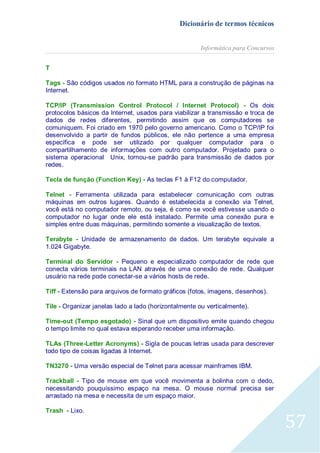 Dicionário de termos técnicos
Informática para Concursos
T
Tags - São códigos usados no formato HTML para a construção de páginas na
Internet.
TCP/IP (Transmission Control Protocol / Internet Protocol) - Os dois
protocolos básicos da Internet, usados para viabilizar a transmissão e troca de
dados de redes diferentes, permitindo assim que os computadores se
comuniquem. Foi criado em 1970 pelo governo americano. Como o TCP/IP foi
desenvolvido a partir de fundos públicos, ele não pertence a uma empresa
específica e pode ser utilizado por qualquer computador para o
compartilhamento de informações com outro computador. Projetado para o
sistema operacional Unix, tornou-se padrão para transmissão de dados por
redes.
Tecla de função (Function Key) - As teclas F1 à F12 do computador.
Telnet - Ferramenta utilizada para estabelecer comunicação com outras
máquinas em outros lugares. Quando é estabelecida a conexão via Telnet,
você está no computador remoto, ou seja, é como se você estivesse usando o
computador no lugar onde ele está instalado. Permite uma conexão pura e
simples entre duas máquinas, permitindo somente a visualização de textos.
Terabyte - Unidade de armazenamento de dados. Um terabyte equivale a
1.024 Gigabyte.
Terminal do Servidor - Pequeno e especializado computador de rede que
conecta vários terminais na LAN através de uma conexão de rede. Qualquer
usuário na rede pode conectar-se a vários hosts de rede.
Tiff - Extensão para arquivos de formato gráficos (fotos, imagens, desenhos).
Tile - Organizar janelas lado a lado (horizontalmente ou verticalmente).
Time-out (Tempo esgotado) - Sinal que um dispositivo emite quando chegou
o tempo limite no qual estava esperando receber uma informação.
TLAs (Three-Letter Acronyms) - Sigla de poucas letras usada para descrever
todo tipo de coisas ligadas à Internet.
TN3270 - Uma versão especial de Telnet para acessar mainframes IBM.
Trackball - Tipo de mouse em que você movimenta a bolinha com o dedo,
necessitando pouquíssimo espaço na mesa. O mouse normal precisa ser
arrastado na mesa e necessita de um espaço maior.
Trash - Lixo.

57

 