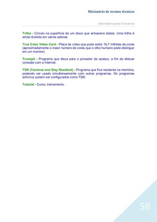 Dicionário de termos técnicos
Informática para Concursos
Trilha - Círculo na superfície de um disco que armazena dados. Uma trilha é
ainda dividida em vários setores.
True Color Video Card - Placa de vídeo que pode exibir 16,7 milhões de cores
(aproximadamente o maior número de cores que o olho humano pode distinguir
em um monitor).
Trumpet - Programa que disca para o provedor de acesso, a fim de efetuar
conexão com a Internet.
TSR (Terminai and Stay Resident) - Programa que fica residente na memória,
podendo ser usado simultaneamente com outros programas. Os programas
antivírus podem ser configurados como TSR.
Tutorial - Curso, treinamento.

58

 
