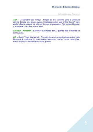 Dicionário de termos técnicos
Informática para Concursos
AUP - (Acceptable Use Policy) - Regras de boa conduta para a utilização
correta da rede e de seus serviços. Empresas podem usar o filtro do AUP para
excluir alguns serviços de Internet de seus empregados. Pais podem bloquear
o acesso de crianças a alguns sites.
AutoRun / AutoStart - Execução automática do CD quando este é inserido no
computador.
AVI - (Audio Video Interleave) - Formato de arquivos audiovisuais criado pela
Microsoft. A qualidade do vídeo tende a ser muito boa em baixas resoluções,
mas o arquivo é, normalmente, muito grande.

6

 