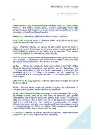 Dicionário de termos técnicos
Informática para Concursos
V
Veronica (Very Easy Rodent-Oriented Net-Wide Index to Computerized
Archives) - Um poderoso sistema para pesquisa de informações em diversos
bancos de dados da Internet. A pesquisa é feita em servidores Gopher a partir
de palavras chaves fornecidas pelo usuário.
Versão beta - Versão de programas em fase de testes. Inacabada.
VGA (Video Graphics Array) - Vídeo que aceita resolução de até 800x600
pontos em até 256 cores simultâneas.
Vírus - Programa estranho ao sistema de computador capaz de copiar e
instalar a si mesmo. É concebido para provocar efeitos nocivos ou estranhos à
funcionalidade do sistema ou aos dados nele armazenados. Pode causar
prejuízos irreparáveis ao sistema e até mesmo ao HD.
Vírus de macro -Vírus criado em uma linguagem de macro que é associado a
uma aplicação. É transportado por arquivo de documento usado com essa
aplicação e é executado quando o documento é aberto.
VL-Bus - Padrão de barramento local desenvolvido pela VESA (Video
Eletronics Standards Association) que permite que os dispositivos seja
conectados diretamente ao barramento do processador e operem em sua
velocidade de clock. O VL-Bus pode suportar até três dispositivos de
barramento local e é uma simples extensão do barramento padrão ISA ou
EISA. Veja PCI.
VMS (Virtual Memory System) - Sistema operacional da Digital Equipment
Corporation/DEC.
VRAM - Memória rápida usada nas placas de vídeo mais sofisticadas. É
utilizada para armazenar imagens digitalizadas. Veja RAM.
VRML (Virtual Reality Modeling Language) - É uma linguagem para criação
de mundos virtuais. Trata-se de uma série de comandos que, quando
interpretados pelo programa apropriado, permite criar objetos e animações,
posicionar câmeras, luzes e assim por diante. Tal linguagem possibilita ao
usuário um ambiente bem mais interativo e emocionante, um espaço
tridimensional a ser explorado, como na vida real. É possível conjugar imagens
com duas dimensões em HTML e com três em VRML numa mesma página. Foi
desenvolvida por Mark Pesce e Tony Parisi,em 1994.
VT100/VT102 - Modelo de terminal desenvolvido pela DEC (Digital Equipment
Corporation). É o padrão de terminal usado na Internet.

61

 