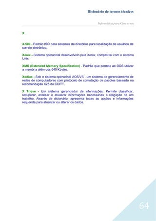 Dicionário de termos técnicos
Informática para Concursos
X
X.500 - Padrão ISO para sistemas de diretórios para localização de usuários de
correio eletrônico.
Xenix - Sistema operacinal desenvolvido pela Xerox, compatível com o sistema
Unix.
XMS (Extended Memory Specification) - Padrão que permite ao DOS utilizar
a memória além dos 640 Kbytes.
Xodiac - Sob o sistema operacinal AOS/VS , um sistema de gerenciamento de
redes de computadores com protocolo de comutação de pacotes baseado na
recomendação X25 do CCITT.
X Trieve - Um sistema gerenciador de informações. Permite classificar,
recuperar, analisar e atualizar informações necessárias à religação de um
trabalho. Através de dicionário, apresenta todas as opções e informações
requerida para atualizar ou alterar os dados.

64

 