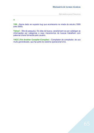 Dicionário de termos técnicos
Informática para Concursos
Y
Y2K - Nome dado ao suposto bug que aconteceria na virada do século (1999
para 2000).
Yahoo! - Site de pesquisa. Os sites de busca, caracterizam-se por catalogar as
informações por categorias e seus mecanismos de buscas trabalham com
palavras chave fornecida pelo usuário.
YACC (Yet Another Compiler-Compiler) - Compilador de compilador, de uso
muito generalizado, que faz parte do sistema operacional Unix.

65

 