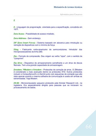 Dicionário de termos técnicos
Informática para Concursos
Z
Z - Linguagem de programação orientada para a especificação, concebida em
1977.
Zero Acess - Possbilidade de acesso imediato.
Zero Address - Sem endereço.
ZIF (Zero Insert Force) - Sistema baseado em alavanca para introdução ou
remoção de dispositivos com o mínimo de força.
Zilog - Fabricante norte-americano de semicondutores. Introdutor dos
microprocessadores da linha Z80.
Zip - Formato de compressão. Deu origem ao verbo "zipar", com o sentido de
"comprimir".
Zip drive - Dispositivo de armazenamento semelhante a um drive de discos
flexíveis. Tem uma grande capacidade de armazenagem.
Zmodem, YModem e Xmodem - Protocolos de correção de erros. O ZModem
é considerado o mais avançado dentre os protocolos XYZ. Outros protocolos
incluem o CompuServe-B e o Kermit junto com esquemas de correção que são
úteis apenas quando o mesmo software de comunicação é usado em ambas as
extremidades. Veja Modem.
ZX-80 - Microcomputador pequeno produzido pela Sinclair Research Ltd., na
Inglaterra. Era especialmente dirigido para pessoas que se iniciavam no
processamento de dados.

66

 