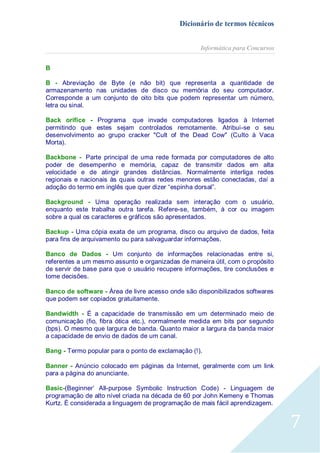 Dicionário de termos técnicos
Informática para Concursos
B
B - Abreviação de Byte (e não bit) que representa a quantidade de
armazenamento nas unidades de disco ou memória do seu computador.
Corresponde a um conjunto de oito bits que podem representar um número,
letra ou sinal.
Back orifice - Programa que invade computadores ligados à Internet
permitindo que estes sejam controlados remotamente. Atribui-se o seu
desenvolvimento ao grupo cracker "Cult of the Dead Cow" (Culto à Vaca
Morta).
Backbone - Parte principal de uma rede formada por computadores de alto
poder de desempenho e memória, capaz de transmitir dados em alta
velocidade e de atingir grandes distâncias. Normalmente interliga redes
regionais e nacionais às quais outras redes menores estão conectadas, daí a
adoção do termo em inglês que quer dizer “espinha dorsal”.
Background - Uma operação realizada sem interação com o usuário,
enquanto este trabalha outra tarefa. Refere-se, também, à cor ou imagem
sobre a qual os caracteres e gráficos são apresentados.
Backup - Uma cópia exata de um programa, disco ou arquivo de dados, feita
para fins de arquivamento ou para salvaguardar informações.
Banco de Dados - Um conjunto de informações relacionadas entre si,
referentes a um mesmo assunto e organizadas de maneira útil, com o propósito
de servir de base para que o usuário recupere informações, tire conclusões e
tome decisões.
Banco de software - Área de livre acesso onde são disponibilizados softwares
que podem ser copiados gratuitamente.
Bandwidth - É a capacidade de transmissão em um determinado meio de
comunicação (fio, fibra ótica etc.), normalmente medida em bits por segundo
(bps). O mesmo que largura de banda. Quanto maior a largura da banda maior
a capacidade de envio de dados de um canal.
Bang - Termo popular para o ponto de exclamação (!).
Banner - Anúncio colocado em páginas da Internet, geralmente com um link
para a página do anunciante.
Basic-(Beginner’ All-purpose Symbolic Instruction Code) - Linguagem de
programação de alto nível criada na década de 60 por John Kemeny e Thomas
Kurtz. É considerada a linguagem de programação de mais fácil aprendizagem.

7

 