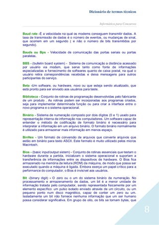 Dicionário de termos técnicos
Informática para Concursos
Baud rate -É a velocidade na qual os modems conseguem transmitir dados. A
taxa de transmissão de dados é o número de eventos, ou mudanças de sinal,
que ocorrem em um segundo ( e não o número de bits transmitidos por
segundo).
Bauds ou Bps - Velocidade de comunicação das portas seriais ou portas
paralelas.
BBS - (bulletin board system) - Sistema de comunicação a distância acessado
por usuário via modem, que serve tanto como fonte de informações
especializadas e fornecimento de softwares quanto de caixa postal, na qual o
usuário retira correspondências recebidas e deixa mensagens para outros
participantes do serviço.
Beta -Um software, ou hardware, novo ou que esteja sendo atualizado, que
está pronto para ser enviado aos usuários para teste.
Biblioteca - Conjunto de rotinas de programação desenvolvidas pelo fabricante
de um produto . As rotinas podem ser incorporadas aos programas criados,
seja para implementar determinada função ou para criar a interface entre o
novo programa e o sistema operacional.
Binário - Sistema de numeração composto por dois dígitos (0 e 1) usado para
representação interna de informação nos computadores. Um software capaz de
entender o método de codificação de formato binário é necessário para
interpretar a informação em um arquivo binário. O formato binário normalmente
é utilizado para armazenar mais informação em menos espaço.
BinHex - Um formato de conversão de arquivos que converte arquivos que
estão em binário para texto ASCII. Este formato é muito utilizado pelos micros
Macintosh.
Bios - (basic input/output sistem) - Conjunto de rotinas essenciais que testam o
hardware durante a partida, inicializam o sistema operacional e suportam a
transferência de informações entre os dispositivos de hardware. O Bios fica
armazenado na memória de leitura (ROM) da máquina, de modo que possa ser
executado quando a máquina é ligada. Embora exerça um papel crítico para a
performance do computador, o Bios é invisível aos usuários.
Bit -(binary digit) - O zero ou o um do sistema binário de numeração. No
processamento e armazenamento de dados, um bit é a menor unidade de
informação tratada pelo computador, sendo representada fisicamente por um
elemento específico: um pulso isolado enviado através de um circuito, ou um
pequeno ponto num disco magnético, capaz de conter um zero ou um.
Isoladamente um bit não fornece nenhuma informação que um ser humano
possa considerar significativa. Em grupo de oito, os bits se tornam bytes, que

8

 