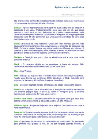 Dicionário de termos técnicos
Informática para Concursos
são a forma mais conhecida de representação de todos os tipos de informação
no computador, inclusive as letras e números.
Bitmap - Tipo de representação de imagem no qual cada ponto da imagem é
associado a um valor. Tradicionalmente, esse valor era um bit, que podia
assumir o valor zero ou um, indicando se o ponto correspondente seria
representado em preto ou branco. Atualmente, cada ponto da imagem pode ser
associado a até 24 bits, permitindo que uma grande quantidade de cores seja
associada a cada ponto.
Bitnet - (Because It's Time Network) - Criada em 1981, formada por uma rede
educacional internacional que liga universidades e institutos de pesquisa nos
EUA, Europa e Japão. Apesar de utilizar protocolo diferente da Internet, é
possível a troca de mensagens entre Internet e Bitnet. O protocolo utilizado
pela Bitnet é RSCS (Remote Spooling Communication System).
Blackout - Condição em que o nível de eletricidade cai a zero; uma perda
completa de força.
Blank - O caractere obtido ao se pressionar a barra de espaço. Não
representar ou não mostrar nada na tela ou em parte dela.
Blog - Veja Weblog.
BMP - BitMap, ou mapa de bits. Formato mais comum para arquivos gráficos.
Padrão para bitmap dos ambientes DOS, Windows, e OS/2. Extensão para
arquivos de formato gráficos (fotos, imagens, desenhos).
BNC - Conector da placa de rede para ligação de cabos coaxiais (10 base 2).
Bomb -Um programa que é instalado com a intenção de danificar ou destruir
um sistema (apagar todo o disco ou torná-lo inelegível para o sistema
operacional). Veja cavalo de Tróia, vírus, worm.
Bomba Java Script - pequeno aplicativo em linguagem java que trava e/ou
detona a memória do micro. É acionado ao abrir um site infectado.
Bomba Lógica - Programa projetado para "explodir" ou funcionar em data e
hora determinadas.
Bookmark - Uma ferramenta presente em todos os browsers atuais que serve
como um bloco virtual de anotações. Nele, o usuário guarda os endereços que
mais lhe interessam para poder acessá-los quando quiser.
Boot -O processo de inicializar ou reinicializar um computador. Ao ser ligado
pela primeira vez (partida a frio), ou ao ser religado (partida quente), o

9

 