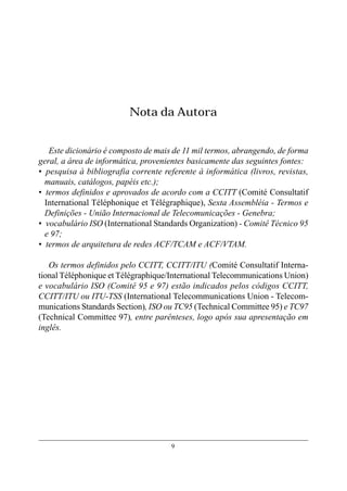 Nota da Autora


   Este dicionário é composto de mais de 11 mil termos, abrangendo, de forma
geral, a área de informática, provenientes basicamente das seguintes fontes:
• pesquisa à bibliografia corrente referente à informática (livros, revistas,
  manuais, catálogos, papéis etc.);
• termos definidos e aprovados de acordo com a CCITT (Comité Consultatif
  International Téléphonique et Télégraphique), Sexta Assembléia - Termos e
  Definições - União Internacional de Telecomunicações - Genebra;
• vocabulário ISO (International Standards Organization) - Comitê Técnico 95
  e 97;
• termos de arquitetura de redes ACF/TCAM e ACF/VTAM.

   Os termos definidos pelo CCITT, CCITT/ITU (Comité Consultatif Interna-
tional Téléphonique et Télégraphique/International Telecommunications Union)
e vocabulário ISO (Comitê 95 e 97) estão indicados pelos códigos CCITT,
CCITT/ITU ou ITU-TSS (International Telecommunications Union - Telecom-
munications Standards Section), ISO ou TC95 (Technical Committee 95) e TC97
(Technical Committee 97), entre parênteses, logo após sua apresentação em
inglês.




                                     9
 