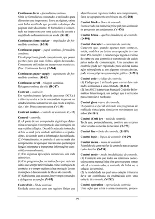 Continuous form – formulário contínuo.                     identifica esse registro e indica seu comprimento,
Série de formulários conectados e utilizados para          fator de agrupamento em blocos etc. (G-284)
alimentar uma impressora. Entre as páginas, existe
                                                           Control block – bloco de controle.
uma linha serrilhada que permite o destaque das
                                                           Bloco criado na memória principal para controlar
páginas individualmente. O formulário é alimen-
                                                           os processos em andamento. (V-476)
tado na impressora por uma cadeira de arraste e
empilhado ordenadamente na saída. (R-111)                  Control break – quebra (mudança) de controle.
                                                           (D-591)
Continuous form stacker – empilhador de for-
mulário contínuo. (I-318)                                  Control character – caractere de controle.
                                                           Caractere que, quando aparece num contexto,
Continuous paper – papel contínuo, formulário
                                                           inicia, modifica ou detém uma operação de con-
contínuo.
                                                           trole. Por exemplo: o caractere que regula o retorno
Fita de papel com grande comprimento, que possui
                                                           do carro ou que controla a transmissão de dados
picotes para que suas folhas sejam destacadas.             pelas redes de comunicação. Um caractere de
Comumente utilizadas em impressoras matriciais.            controle pode ser registrado para utilizar numa
(Ver: Continuous form). (T-364)                            ação subseqüente e, em algumas circunstâncias,
Continuous paper supply – suprimento de for-               pode ter sua própria representação gráfica. (E-221)
mulário contínuo. (R-62)                                   Control code – código de controle.
Continuous scroll – rolagem contínua.                      (1) Código que é utilizado para enviar determi-
Rolagem contínua da tela. (R-317)                          nados comandos a uma entidade. (R-112)
                                                           (2) Em ASCII (American Standard Code for Infor-
Contrast – contraste.                                      mation Interchange), um código que é utilizado
Em reconhecimento óptico de caracteres (OCR), é            para controlar o hardware.
a diferença entre a cor de um matéria impressa em
um documento e o material em que existe a impres-          Control glove – luva de controle.
são. (Ver: Print contrast ratio). (V-119)                  Dispositivo especial utilizado em programas de
                                                           realidade virtual para simular os movimentos das
Contrast control – controle de contraste. (L-17)           mãos. (K-161)
Control – controle.                                        Control (Ctrl) key – tecla de controle.
(1) A parte de um computador digital que deter-            Tecla que, potencialmente, confere um terceiro
mina a execução e interpretação das instruções em          valor a todas as teclas do teclado. (T-773)
sua seqüência lógica. Decodificada cada instrução,
define o sinal para unidade aritmética e registra-         Control line – linha de controle. (E-119)
dores, de acordo com a informação decodificada.            Control logic – lógica de controle. (M-29)
(2) Normalmente, o controle é um ou mais dos
componentes de qualquer mecanismo que tem por              Control menu – menu de controle.
função interpretar e transportar informações trans-        Painel de tela com opções de controle para executar
mitidas manualmente.                                       certas tarefas. (S-254)
(3) Em algumas aplicações comerciais, um teste             Control mode – modo (modalidade) de controle.
aritmético.                                                (1) Condição em que todos os terminais conec-
(4) Em programação, as instruções que indicam              tados a uma mesma linha têm que estar para tornar
saltos são sempre referenciadas como instruções de         viável a transmissão, o controle da linha ou a
controle, e o tempo seqüencial na execução dessas          seleção do terminal.
instruções é denominado de fluxo de controle.              (2) A modalidade na qual uma estação tributária
(5) Subsistema que assume, interrompe comandos             deve ser combinada ou endereçada com uma
e delega sua execução. (V-85)                              estação de controle. (V-262)
Control bit – bit de controle.                             Control operation – operação de controle.
Unidade associada com um registro físico que               Uma ação que afeta o armazenamento, proces-


                                                      99
 