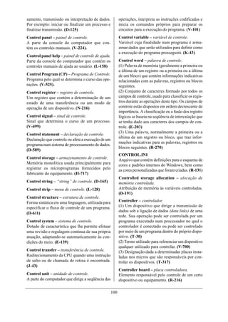 samento, transmissão ou interpretação de dados.           operações, interpreta as instruções codificadas e
Por exemplo: iniciar ou finalizar um processo e           inicia os comandos próprios para preparar os
finalizar transmissão. (D-125)                            circuitos para a execução do programa. (V-101)
Control panel – painel de controle.                       Control variable – variável de controle.
A parte da console do computador que con-                 Variável cuja finalidade num programa é arma-
tém os controles manuais. (V-224).                        zenar dados que serão utilizados para definir como
                                                          a execução do programa prosseguirá. (K-43)
Control panel help – painel de controle de ajuda.
Parte da console do computador que contém os              Control word – palavra de controle.
controles manuais de ajuda ao usuário. (L-158)            (1) Palavra de memória (geralmente a primeira ou
                                                          a última de um registro ou a primeira ou a última
Control Program (CP) – Programa de Controle.              de um bloco) que contém informações indicativas
Programa pelo qual se determina o curso das ope-          relacionadas com as palavras, registros ou blocos
rações. (V-525).                                          seguintes.
Control register – registro de controle.                  (2) Conjunto de caracteres formado por todos os
Um registro que contém a determinação de um               campos de controle, usado para classificar os regis-
estado de uma transferência ou um modo de                 tros durante as operações deste tipo. Os campos de
operação de um dispositivo. (N-216)                       controle estão dispostos em ordem decrescente de
                                                          importância. A classificação ou a fusão dos registro
Control signal – sinal de controle.                       lógicos se baseia na seqüência de intercalação que
Sinal que determina o curso de um processo.               se tenha dado aos caracteres dos campos de con-
(V-499)                                                   trole. (E-203)
                                                          (3) Uma palavra, normalmente a primeira ou a
Control statement – declaração de controle.
                                                          última de um registro ou bloco, que traz infor-
Declaração que controla ou afeta a execução de um
                                                          mações indicativas para as palavras, registros ou
programa num sistema de processamento de dados.
                                                          blocos seguintes. (R-270)
(D-589)
                                                          CONTROL.INI
Control storage – armazenamento de controle.              Arquivo que contém definições para o esquema de
Memória monolítica usada principalmente para              cores e padrões internos do Windows, bem como
registrar os microprogramas fornecidos pelo               as cores personalizadas que foram criadas. (R-131)
fabricante do equipamento. (H-717)
                                                          Controlled storage allocation – alocação de
Control string – “string” de controle. (D-165)            memória controlada.
Control strip – menu de controle. (L-128)                 Atribuição de memória às variáveis controladas.
                                                          (D-191)
Control structure – estrutura de controle.
Forma sintática em uma linguagem, utilizada para          Controller – controlador.
especificar o fluxo de controle de um programa.           (1) Um dispositivo que dirige a transmissão de
                                                          dados sob a ligação de dados (data links) de uma
(D-611)
                                                          rede. Sua operação pode ser controlada por um
Control system – sistema de controle.                     programa executado num processador no qual o
Dotado de característica que lhe permite efetuar          controlador é conectado ou pode ser controlado
uma revisão e regulagem contínua de sua própria           por meio de um programa dentro do próprio dispo-
atuação, adaptando-se automaticamente às con-             sitivo. (T-30)
dições do meio. (E-139)                                   (2) Termo utilizado para referenciar um dispositivo
                                                          qualquer utilizado para controlar. (V-700)
Control transfer – transferência de controle.             (3) Designação dada a determinadas placas insta-
Redirecionamento da CPU quando uma instrução              ladas nos micros que são responsáveis por con-
de salto ou de chamada de rotina é encontrada.            trolar os dispositivos. (T-317)
(J-43)
                                                          Controller board – placa controladora.
Control unit – unidade de controle.                       Elemento responsável pelo controle de um certo
A parte do computador que dirige a seqüência das          dispositivo ou equipamento. (R-216)

                                                    100
 