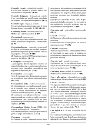 Controller circuitry – circuito de controle.               para outra, ou seja, mudar um programa escrito de
Circuito que controla as placas e todo o fun-              uma determinada máquina para outra ou converter
cionamento do computador. (C-67)                           dados de uma fita magnética (forma binária) para
Controller designator – designador de controle.            caracteres impressos em formulários (alfanu-
É um controlador que identifica qual controlador           méricos).
de hardware está ligado a que dispositivo. (S-75)          (2) O processo de mudar de uma forma de pro-
                                                           cessamento de dados para outro. Ex.: conversão de
Controller logic – lógica de controle.                     um equipamento de cartão perfurado para um
Um gerenciador que organiza e gerencia de forma            equipamento de fita magnética. (V-113)
lógica e rápida o controlador de CPU. (J-248)
                                                           Conversion logic – sistema lógico de conversão.
Controlling module – módulo controlador.                   (M-29)
Módulo que controla os outros. (P-163)
                                                           Convert – converter.
Conventional – convencional.
                                                           (1) Mudar uma informação numérica de uma base
Padrões ou regras bem conhecidas entre dois ope-
                                                           para outra.
randos, que descreve a operação a ser executada.
                                                           (2) Transferir uma informação de um meio de
(E-40)
                                                           registro para outro. (V-235)
Conventional memory – memória convencional.
                                                           Converter – conversor.
(1) Tipo de memória que vem instalada num equi-
pamento e que pode ser gerenciada sem o auxílio            Dispositivo que converte a forma de representação
de programas auxiliares. (U-612)                           da informação ou que permite a mudança do
(2) Região da memória RAM que compreende os                método de processamento de dados de uma forma
primeiros 640 Kbytes. (R-135)                              para outra. (R-127)

Convergence – convergência.                                Converter unit – unidade conversora.
A convergência de um algoritmo constitui um                Equipamento ou circuito eletrônico que tem a
requisito fundamental. A maioria dos algoritmos            função de converter dados ou informações de um
apresenta como resultado a construção de uma               meio (ou tipo) para outro. (U-482)
seqüência de aproximações. (E-50)
                                                           Converting drive – unidade de conversão.
Conversation – conversação.                                Dispositivo de conversão de dados. (V-465).
Troca de mensagens entre dois assinantes, usuários
                                                           Convey information – informação transportada.
ou terminais em uma rede de telecomunicações.
                                                           Informação que foi carregada em memória. (V-334)
(F-152-A)
                                                           Cookie – “biscoito”.
Conversational mode – modo conversacional.
                                                           Um arquivo que é remetido, automaticamente, pelo
(1) Maneira de usar computadores quando o usuá-
                                                           servidor de rede ao disco rígido do usuário quando
rio se comunica com a máquina na base de per-
                                                           este entra em certos sites da WWW (World Wide
guntas e recebe imediatamente as respostas.
                                                           Web) alojados no servidor. Este arquivo, chamado
Também chamado de interativo. (D-300)
                                                           de cookie, é usado pelos servidores para manter
(2) Usualmente associado a timesharing, é o modo
                                                           rastro dos padrões e preferências dos usuários.
de programação que permite ao usuário comunicar-
                                                           Deste modo, em uma visita posterior ao mesmo
se diretamente com a máquina, linha por linha,
                                                           site, os servidores reconhecem o cookie e tornam-
recebendo respostas imediatamente, conforme vai
                                                           se aptos a usar a informação nele armazenada para
digitando. (J-456)
                                                           personalizar o que será enviado ao usuário.
Conversational Monitor System (CMS) – Sis-                 Cookies não lêem o disco rígido. (W-1)
tema de Monitoração de Conversação.
                                                           Cool digital IC – circuitos integrados digitais
Um sistema de máquina virtual que gera interação
                                                           “frios”.
geral de tempo compartilhado. (V-524)
                                                           São CIs (Circuitos Integrados) que trabalham com
Conversion – conversão.                                    baixa corrente elétrica; desta forma, diminuem a
(1) Processo de mudar a informação de uma forma            radiação de calor durante o funcionamento. (C-34)

                                                     101
 