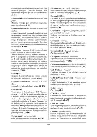 com que o mesmo seja diretamente executável na                  Corporate network – rede corporativa.
memória principal. Aplica-se, também, para                      Rede corporativa; rede computadores que interliga
denominar o programa que tem tais características.              todos os setores de uma empresa. (O-8)
(E-132)
                                                                Corporate Offices
Core memory – memória de núcleos, memória de                    Escritórios de representantes de empresas de gran-
ferrite.                                                        de porte que produzem produtos de informática;
Memória principal para armazenar programas,                     muitas vezes são responsáveis pelo fornecimento
dados e resultados. (F-63)                                      de suporte e também pelo atendimento ao consu-
                                                                midor. (A-34)
Core memory resident – residente na memória de
núcleos.                                                        Corporation – corporação, companhia, associa-
A palavra residente é empregada para denotar uma                ção, sociedade por ações.
parte da rotina executiva que reside constantemente             União de empresas para se fortalecerem no mer-
na memória. O selecionador de tarefas, a rotina do              cado. (A-77)
relógio de tempo real e as rotinas de processamento
                                                                Correction – correção.
de erros internos constituem exemplos de rotinas
                                                                Quantidade igual ao valor absoluto do erro, soma-
residentes. As rotinas não-residentes são tomadas               da algebricamente ao valor calculado, para recupe-
da biblioteca. (E-190)                                          rar o valor verdadeiro. (A-37)
Core storage – memória de núcleos, memória de                   Correction fluid – fluido de correção.
ferrite, memória de núcleos magnéticos.                         (Ver Correction). (A-37)
Tipo de memória acessível mediante endereço, a
partir da qual podem ser executadas as instruções,              Corrupted – corrompido, danificado.
ou de onde os dados podem ser carregados dire-                  Registro ou dados de determinado arquivo que se
tamente nos registros. Representa um meio ou                    encontra danificado. (T-238)
suporte de armazenamento de alta velocidade e está              Corruption of quotient – corrupção de quociente.
integrada por núcleos magnéticos ou ferrites, em                Uma alteração no resultado de uma divisão. (K-1)
cujo interior se cruzam condutores que controlam
seu estado. (E-190)                                             COS (COSine) – “coseno”.
                                                                Função da linguagem C que calcula o coseno de
Corel Move                                                      um ângulo. (U-576)
Programa da empresa Corel que permite a criação
de animações em imagens e textos. (H-123)                       COSH (COSine Hyperbolic) – “coseno hiper-
                                                                bólico”.
Corel Move animations – animações do Corel                      Função da linguagem C que calcula o coseno
Move.                                                           hiperbólico de um ângulo dado. (U-576)
Animações criadas pelo Corel Move. (H-123)
                                                                Cosine – coseno.
CorelDRAW!                                                      (Ver: Sine). (J-3)
Um programa de ilustração para o IBM-PC e com-
patíveis, o CorelDRAW!, que é uma aplicação para                COUNT – “contar”.
o Windows, oferece diversos efeitos especiais, in-              Comando que conta o número de registros do
                                                                arquivo em uso, e armazena o resultado em variá-
clusive visões em perspectiva e funções altamente
                                                                veis de memória. (D-675)
flexíveis de manipulação de textos. É possível ge-
rar, inclinar, esticar, espelhar e curvar textos tridi-         Count the Zeroes
mensionais. O programa alia as características dos              É um programa que contará o número de zeros na
softwares de desenho livre e desenho geométrico                 tabela e o deixará registrado com X. (N-175)
à precisão técnica dos pacotes de projeto auxiliado
                                                                Counter – contador; miolo.
por computador. (V-184)
                                                                (1) Um dispositivo cujo estado representa um
Corner square – corte quadrado.                                 número e que, ao receber um sinal apropriado,
Corte quadrado existente no cartão. (D-325)                     provoca seu incremento em uma unidade ou no


                                                          103
 