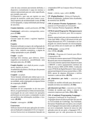 valor de uma constante previamente definida; o              computador (CBT ou Computer-Based Training).
dispositivo normalmente é capaz de retornar o               (A-107)
número representado para um valor especificado,
                                                            Cover – coberta, capa; cobrir. (I-252)
por exemplo, para zero.
(2) Dispositivo, quer seja um registro ou uma               CP (Paging Routine) – Rotina de Paginação.
posição de memória, usado para contar a ocor-               Rotina de paginação, mediante listas encadeadas,
rência repetitiva de um determinado evento. (V-94)          da memória real. (I-337)
(3) Em tipografia, o espaço delimitado pela barriga
                                                            CPE (Customer Premise Equipment) – Equi-
de uma letra.
                                                            pamento de Propriedade do Consumidor.
Counter clockwise – sentido anti-horário. (V-736)           (Ver: Customer Premise Equipment). (W-45)
Counterpart – adversário, contrapartida, contra-            CP/M (Control Program for Microprocessors)
parte.(T-400)                                               – Programa de Controle para Microcomputa-
                                                            dores.
Counting – contador.                                        Sistema operacional para microcomputadores de
Circuito capaz de contar e registrar impulsos.              8 bits Intel 8080 e Zilog Z-80 desenvolvido pela
(F-185)                                                     Digital Research em 1975. É destinado a ser em-
Country                                                     pregado em sistema baseado em microcomputa-
Parâmetro utilizado no arquivo de configuração do           dores que utiliza um só usuário por vez. (D-327)
sistema operacional para selecionar o formato de            CP/M system – sistema CP/M.
data e hora, símbolos monetários, e página de               (Ver: CP/M). (D-648)
código apropriados ao país. (U-627)
                                                            CP/M-86 – Programa de Controle para Micro-
Couple – acoplar.                                           Computadores-86.
Interligar dois sistemas, quer elétricos, eletro-           (1) Versão do sistema operacional CP/M da Digital
magnéticos ou mecânicos, possibilitando uma                 Research para microcomputadores de 16 bits.
interação entre eles. (V-143)                               (2) Um dos sistemas operacionais disponíveis para
Couple of points – par, dupla de pontos; acopla-            o IBM-PC e outros equipamentos similares da
mento, ligação de pontos.                                   linha de micros 8088 (IAPX 8088). Conhecido
Acoplamento de pontos a fim de que eles possam              como CP/M-86 da Digital Research. Outro sistema
interagir. (J-283)                                          operacional disponível nessa mesma linha é o MS-
                                                            DOS, apesar de algumas diferenças e méritos
Coupled – acoplado.                                         inerentes a cada um deles. (H-270)
Termo bastante utilizado para indicar que os sis-
temas que poderiam operar separadamente estão,              cpi (characters per inch) – caracteres por
na realidade, sendo empregados em alguma forma              polegada.
de cooperação. (S-267)                                      Unidade de medida utilizada para determinar o
                                                            tamanho de letras nos relatórios. (T-366)
Coupler – acoplador.
Elemento de um computador ou de seus peri-                  cpl (characters per line) – caracteres por linha.
féricos, no qual terminam as linhas de transmissão,         Unidade de medida que indica o número de
encarregado de um certo número de operações                 caracteres impressos por linha. (M-4, 108)
preliminares no envio para o computador ou para             CPL (Combined Programming Language) –
um periférico das informações recebidas e vice-             Linguagem Combinada de Programação.
versa. (H-365)                                              Linguagem desenvolvida no princípio dos anos 60
Courier – mensageiro. (I-290)                               na Universidade de Cambridge. Sua finalidade,
                                                            bem pouco freqüente para sua época, era a criação
Courseware                                                  de um linguagem única para todas as aplicações em
Software desenvolvido para aplicações de instru-            um novo computador. Apesar de nunca ter sido
ção auxiliada pelo computador (CAI ou Computer-             aplicada como de uso geral, a linguagem CPL é
Assisted Instruction) ou treinamento baseado em             importante por ter sido precursora de muitos


                                                      104
 