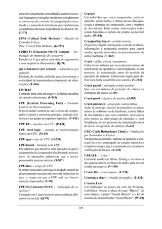 conceitos atualmente considerados característicos           Cracker
das linguagens avançadas modernas, notadamente              Um indivíduo que usa o computador, malicio-
as estruturas de controle de programação estru-             samente, como hobby, e obtém acesso não-auto-
turada e o conceito de referência que constitui uma         rizado a sistemas de computador, com o objetivo
característica da maior importância do ALGOL 68.            de derrotá-los. Pode roubar informações sobre
(T-77)                                                      contas bancárias e cartões de crédito ou destruir
                                                            dados. (W-83)
CPM (Critical Path Method) – Método do
Caminho Crítico.                                            Cramped keyboard – teclado restrito.
(Ver: Critical Path Method). (G-277)                        Dispositivo digital restringindo a entrada de dados;
                                                            informações e programas restritos para serem
CPRINTF (Character PRINT Format) – “for-                    usados, quando necessário, no processamento de
matação de impressão de caracteres”.                        outro problema. (C-167)
Função em C que aplica uma série de argumentos
                                                            Crash – falha, avaria, travamento.
a uma seqüência alfanumérica. (Q-78)
                                                            Falha de um sistema que necessita pelo menos da
cps (characters per second) – caracteres por                intervenção do operador e, com freqüência, de um
segundo.                                                    processo de manutenção antes do reinício da
Unidade de medida utilizada para determinar a               operação do sistema. Eufemismo inglês para de-
velocidade de transmissão ou impressão de infor-            finir uma falha catastrófica no sistema. (V-203)
mações. (T-366)                                             Crash guard – protegido contra quebra.
CPTRAP                                                      Que usa um sistema de proteção de cabeça ou
Comando para criar um arquivo de leitura da tabela          corrupção de dados. (L-89)
de rastreio selecionada. (I-345)                            Crash-proof – à prova de quebra. (J-587)
CPU (Central Processing Unit) – Unidade                     Crash-protected – protegido contra falhas.
Central de Processamento.                                   Ação de proteger, através de princípio ou meca-
O processador central de um sistema de compu-               nismo de software ou de hardware, contra falhas
tador. Contém a memória principal, unidade arit-            de um sistema e que, caso contrário, necessitaria
mética e um grupo de registros especiais. (V-192)           pelo menos da intervenção do operador e, com
                                                            freqüência, de um processo de manutenção antes
CPU I/F – interface da CPU. (P-141)
                                                            do início da operação do sistema. (A-43)
CPU reset logic – sistema de reinicialização
                                                            CRC (Cyclic Redundancy Check ) – Verificação
lógica da CPU. (M-29)
                                                            por Redundância Cíclica.
CPU type – tipo de CPU. (H-358)                             Em teleprocessamento, método de detecção e cor-
                                                            reçaõ de erros, empregado na estação emissora e
CPU-board – limitado pela CPU.                              receptora sempre que é acumulada em caracteres
Um adjetivo que descreve uma situação na qual o             verificação de blocos. (E-242)
desempenho do computador fica limitado pelo nú-
mero de operações aritméticas que o micro-                  CREATE – “criar”.
processador precisa realizar. (T-507)                       Comando usado em dBase, Dialog e na maioria
                                                            dos gerenciadores de banco de dados para iniciar
CPU-time – tempo de CPU.                                    (criar) um arquivo. (V-190)
O tempo necessário para que a unidade central de
processamento execute uma série de instruções ou            Create file – criar arquivo. (V-734)
seja, o tempo em que a CPU está em funcio-                  Creating a chart – criando um gráfico. (L-132)
namento (operando). (V-90)
                                                            Creative Labs
CPUTS (Character PUTS) – “colocação de ca-                  Um fabricante de placas de som em Milpitas,
racteres”.                                                  Califórnia. Produz a placa de jogo “Blaster” de
Comando em C para mostrar uma seqüência alfa-               som estéreo, a placa “Sound Blaster” e o kit de
numérica na tela. (Q-78)                                    atualização de multimídia “Sound Blaster”. (W-20)


                                                      105
 