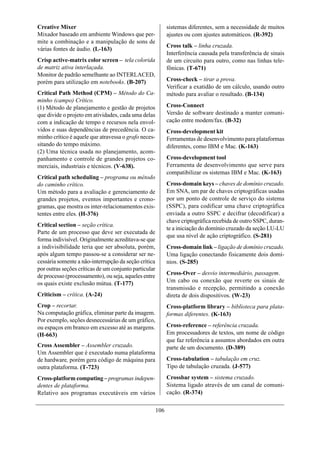 Creative Mixer                                               sistemas diferentes, sem a necessidade de muitos
Mixador baseado em ambiente Windows que per-                 ajustes ou com ajustes automáticos. (R-392)
mite a combinação e a manipulação de sons de
                                                             Cross talk – linha cruzada.
várias fontes de áudio. (L-163)
                                                             Interferência causada pela transferência de sinais
Crisp active-matrix color screen – tela colorida             de um circuito para outro, como nas linhas tele-
de matriz ativa interlaçada.                                 fônicas. (T-671)
Monitor de padrão semelhante ao INTERLACED,
porém para utilização em notebooks. (B-207)                  Cross-check – tirar a prova.
                                                             Verificar a exatidão de um cálculo, usando outro
Critical Path Method (CPM) – Método do Ca-                   método para avaliar o resultado. (B-134)
minho (campo) Crítico.
(1) Método de planejamento e gestão de projetos              Cross-Connect
que divide o projeto em atividades, cada uma delas           Versão de software destinado a manter comuni-
com a indicação de tempo e recursos nela envol-              cação entre modem/fax. (B-32)
vidos e suas dependências de precedência. O ca-              Cross-development kit
minho crítico é aquele que atravessa o grafo neces-          Ferramentas de desenvolvimento para plataformas
sitando do tempo máximo.                                     diferentes, como IBM e Mac. (K-163)
(2) Uma técnica usada no planejamento, acom-
panhamento e controle de grandes projetos co-                Cross-development tool
merciais, industriais e técnicos. (V-638).                   Ferramenta de desenvolvimento que serve para
                                                             compatibilizar os sistemas IBM e Mac. (K-163)
Critical path scheduling – programa ou método
do caminho crítico.                                          Cross-domain keys – chaves de domínio cruzado.
Um método para a avaliação e gerenciamento de                Em SNA, um par de chaves criptográficas usadas
grandes projetos, eventos importantes e crono-               por um ponto de controle de serviço do sistema
gramas, que mostra os inter-relacionamentos exis-            (SSPC), para codificar uma chave criptográfica
tentes entre eles. (H-376)                                   enviada a outro SSPC e decifrar (decodificar) a
                                                             chave criptográfica recebida de outro SSPC, duran-
Critical section – seção crítica.
                                                             te a iniciação do domínio cruzado da seção LU-LU
Parte de um processo que deve ser executada de
                                                             que usa nível de ação criptográfico. (S-281)
forma indivisível. Originalmente acreditava-se que
a indivisibilidade teria que ser absoluta, porém,            Cross-domain link – ligação de domínio cruzado.
após algum tempo passou-se a considerar ser ne-              Uma ligação conectando fisicamente dois domí-
cessária somente a não-interrupção da seção crítica          nios. (S-285)
por outras seções críticas de um conjunto particular
de processo (processamento), ou seja, aqueles entre          Cross-Over – desvio intermediário, passagem.
os quais existe exclusão mútua. (T-177)                      Um cabo ou conexão que reverte os sinais de
                                                             transmissão e recepção, permitindo a conexão
Criticism – crítica. (A-24)                                  direta de dois dispositivos. (W-23)
Crop – recortar.                                             Cross-platform library – biblioteca para plata-
Na computação gráfica, eliminar parte da imagem.             formas diferentes. (K-163)
Por exemplo, seções desnecessárias de um gráfico,
ou espaços em branco em excesso até as margens.              Cross-reference – referência cruzada.
(H-663)                                                      Em processadores de textos, um nome de código
                                                             que faz referência a assuntos abordados em outra
Cross Assembler – Assembler cruzado.                         parte de um documento. (D-389)
Um Assembler que é executado numa plataforma
de hardware, porém gera código de máquina para               Cross-tabulation – tabulação em cruz.
outra plataforma. (T-723)                                    Tipo de tabulação cruzada. (J-577)

Cross-platform computing – programas indepen-                Crossbar system – sistema cruzado.
dentes de plataforma.                                        Sistema ligado através de um canal de comuni-
Relativo aos programas executáveis em vários                 cação. (R-374)

                                                       106
 