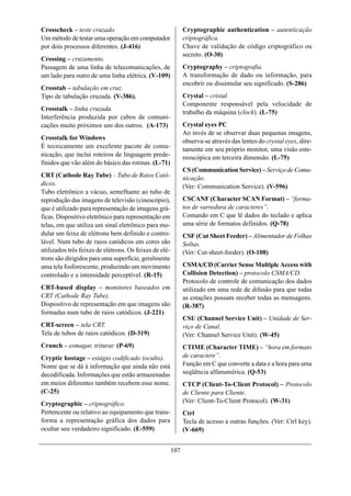 Crosscheck – teste cruzado.                                   Cryptographic authentication – autenticação
Um método de testar uma operação em computador                criptográfica.
por dois processos diferentes. (J-416)                        Chave de validação de código criptográfico ou
                                                              secreto. (O-30)
Crossing – cruzamento.
Passagem de uma linha de telecomunicações, de                 Cryptography – criptografia.
um lado para outro de uma linha elétrica. (V-109)             A transformação de dado ou informação, para
                                                              encobrir ou dissimular seu significado. (S-286)
Crosstab – tabulação em cruz.
Tipo de tabulação cruzada. (V-386).                           Crystal – cristal.
                                                              Componente responsável pela velocidade de
Crosstalk – linha cruzada.
                                                              trabalho da máquina (clock). (L-75)
Interferência produzida por cabos de comuni-
cações muito próximos uns dos outros. (A-173)                 Crystal eyes PC
                                                              Ao invés de se observar duas pequenas imagens,
Crosstalk for Windows
                                                              observa-se através das lentes do crystal eyes, dire-
É tecnicamente um excelente pacote de comu-                   tamente em seu próprio monitor, uma visão este-
nicação, que inclui roteiros de linguagem prede-              reoscópica em terceira dimensão. (L-75)
finidos que vão além do básico das rotinas. (L-71)
                                                              CS (Communication Service) – Serviço de Comu-
CRT (Cathode Ray Tube) – Tubo de Raios Cató-                  nicação.
dicos.                                                        (Ver: Communication Service). (V-596)
Tubo eletrônico a vácuo, semelhante ao tubo de
reprodução das imagens de televisão (cinescópio),             CSCANF (Character SCAN Format) – “forma-
que é utilizado para representação de imagens grá-            tos de varredura de caracteres”.
ficas. Dispositivo eletrônico para representação em           Comando em C que lê dados do teclado e aplica
telas, em que utiliza um sinal eletrônico para mo-            uma série de formatos definidos. (Q-78)
dular um feixe de elétrons bem definido e contro-             CSF (Cut Sheet Feeder) – Alimentador de Folhas
lável. Num tubo de raios catódicos em cores são               Soltas.
utilizados três feixes de elétrons. Os feixes de elé-         (Ver: Cut-sheet-feeder). (O-108)
trons são dirigidos para uma superfície, geralmente
uma tela fosforescente, produzindo um movimento               CSMA/CD (Carrier Sense Multiple Access with
controlado e a intensidade perceptível. (R-15)                Collision Detection) – protocolo CSMA/CD.
                                                              Protocolo de controle de comunicação dos dados
CRT-based display – monitores baseados em                     utilizado em uma rede de difusão para que todas
CRT (Cathode Ray Tube).                                       as estações possam receber todas as mensagens.
Dispositivo de representação em que imagens são               (R-387)
formadas num tubo de raios catódicos. (J-221)
                                                              CSU (Channel Service Unit) – Unidade de Ser-
CRT-screen – tela CRT.                                        viço de Canal.
Tela de tubos de raios catódicos. (D-319)                     (Ver: Channel Service Unit). (W-45)
Crunch – esmagar, triturar. (P-69)                            CTIME (Character TIME) – “hora em formato
Cryptic hostage – estágio codificado (oculto).                de caractere”.
Nome que se dá à informação que ainda não está                Função em C que converte a data e a hora para uma
decodificada. Informações que estão armazenadas               seqüência alfanumérica. (Q-53)
em meios diferentes também recebem esse nome.                 CTCP (Client-To-Client Protocol) – Protocolo
(C-25)                                                        de Cliente para Cliente.
Cryptographic – criptográfico.                                (Ver: Client-To-Client Protocol). (W-31)
Pertencente ou relativo ao equipamento que trans-             Ctrl
forma a representação gráfica dos dados para                  Tecla de acesso a outras funções. (Ver: Ctrl key).
ocultar seu verdadeiro significado. (E-559)                   (V-669)


                                                        107
 