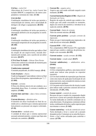 Ctrl key – tecla Ctrl.                                      Current file – arquivo ativo.
Abreviatura de Control key, tecla Control dos               Arquivo que está sendo utilizado naquele exato
teclados IBM-PC e compatíveis e de outros com-              momento. (I-309)
putadores e terminais de vídeo. (U-44)
                                                            Current Instruction Register (CIR) – Registro de
Ctrl-Alt-Del                                                Instrução em Curso.
Combinação simultânea de teclas que permite a               Registro da seção de controle que contém a ins-
reinicialização do sistema, sem a necessidade de            trução que está sendo executada no momento,
desligar e de religar o equipamento. (R-232)                depois de extraí-la da memória e introduzi-la na
                                                            seção de controle. (D-96)
Ctrl-C
Combinação simultânea de teclas que permite a               Current limit – limite de corrente.
interrupção definitiva de um programa ou tarefa.            Valor da corrente máxima. (P-163)
(R-239)                                                     Current print position – posição corrente da
Ctrl-S                                                      impressão.
Combinação simultânea de teclas que permite a               Ponto em que é interrompida uma impressão e de
interrupção temporária de um programa ou tarefa.            onde deverá ser reiniciada. (D-622)
(R-240)                                                     Current PSW – PSW corrente.
Ctrl-Z                                                      Nos computadores IBM System/370, registrador
Combinação simultânea de teclas que indica o final          especial que contém o endereço da próxima ins-
da criação de um arquivo-texto, iniciada dire-              trução a ser executada. (K-195)
tamente pelo teclado, sem o auxílio de um editor            Current session – sessão corrente. (U-332)
de texto. (R-227)
                                                            Current status – estado atual. (R-67)
CTS (Clear To Send) – Liberar Para Enviar.
Libera uma variável ou conteúdo de memória para             Current subdirectory – subdiretório ativo.
ser transmitido. (D-316)                                    (D-844)

Cumbersome command                                          Cursor – cursor.
Comando prejudicado, de difícil manejo. (O-4)               (1) Em computadores gráficos, uma marca móvel
                                                            usada para indicar uma posição no expositor
Curly brackets – chaves.                                    (monitor).
Usado na linguagem C para indicar o início ou final         (2) Um sinal (símbolo de exposição) que funciona
de um bloco de programa, representados por “{ }”.           como uma marca de ajuda para localização de um
(U-569)                                                     ponto num texto, num comando do sistema ou num
Current – corrente.                                         armazenamento qualquer.
O fluxo de elétrons através de um condutor, ou a            (3) Um ponto móvel numa tela (de display) usado
intensidade desse fluxo. A corrente é medida em             para indicar onde o próximo caractere deverá ser
ampères. (T-686)                                            introduzido. (V-251, 114).

Current date and time – data e hora correntes.              Cursor control – controle do cursor.
(D-839)                                                     Recursos de que o usuário do computador dispõe
                                                            para levar o cursor até a posição desejada na tela.
Current directory – diretório ativo.                        As teclas dedicadas ao controle costumam ser as
O diretório do disco localizado no final do ca-             setas direcionais. Os programas costumam utilizar
minho ativo; o diretório que o sistema operacional          teclas, combinações de teclas e ações especiais para
lerá primeiro ao procurar um arquivo solicitado.            movimentar o cursor. (U-162)
(F-10)
                                                            Cursor control key – tecla de controle do cursor.
Current drive – unidade ativa.                              Tecla destinada a levar o cursor até a posição
A unidade de disco que o sistema operacional                desejada na tela. Costumam ser as setas Backspace,
acessará automaticamente, a menos que haja uma              Home e End, teclas utilizadas para controlar o
instrução em contrário. (H-623)                             cursor. (J-739)

                                                      108
 