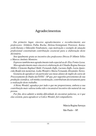 Agradecimentos


   Em primeiro lugar, sinceros agradecimentos e reconhecimento aos
professores: Gildázio Palha Rocha, Helena Gemigniani Peterossi, Katsu-
yoshi Kurata e Oduvaldo Vendrameto, cuja motivação e exemplo de atuação
profissional constituíram contribuição essencial para a elaboração deste
dicionário.
   Sou igualmente grata ao incentivo dos professores Dirceu D’Alkmin Telles
e Marcos Antônio Monteiro.
   Expresso também meu agradecimento todo especial ao dr. Eloy Fontes Lessa.
   Meu agradecimento mais sincero à colaboração de Cláudia Regina Sawaya
Müller, Clemente Raphael Mahl, Fernando Zuffo, Luciano Zuffo, Luzia Apare-
cida Bonfá (em memória), Lydia Wendel e Maria Fernanda Abramides Torres.
   Gostaria de agradecer em particular aos meus alunos de inglês do curso de
Processamento de Dados da FATEC - SP que, por sugestões provenientes de sua
produção científica, sob minha coordenação, contribuíram decisivamente para
a realização deste trabalho.
   A Heinz Wendel, agradeço por tudo o que me proporcionou, embora a sua
contribuição mais valiosa tenha sido o incansável incentivo tão natural de sua
pessoa.
   Por fim, devo admitir a minha dificuldade de encontrar palavras, se é que
elas existem, para agradecer a Calico Wendel, fiel companheiro.


                                                      Márcia Regina Sawaya
                                                      São Paulo – SP.




                                     10
 